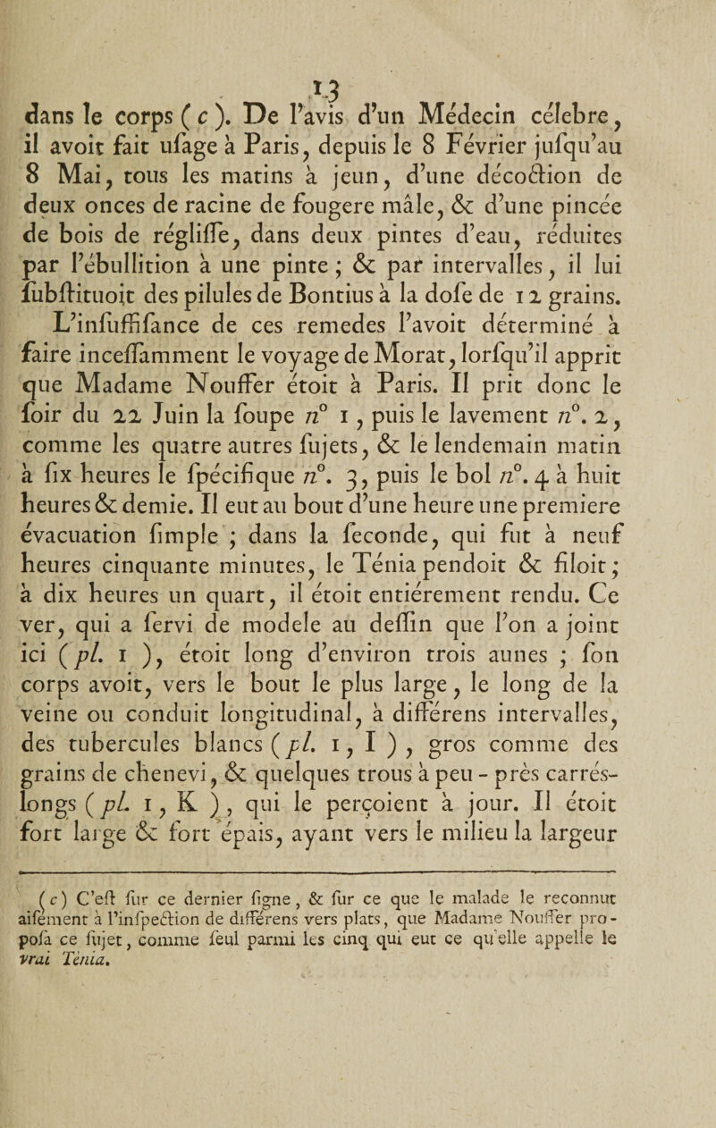 dans le corps ( c ). De l’avis d’un Médecin célébré , il avoir fait ufage à Paris, depuis le 8 Février jufqu’au 8 Mai, tous les matins à jeun, d’une décoéHon de deux onces de racine de fougere mâle, &amp; d’une pincée de bois de régliffe, dans deux pintes d’eau, réduites par l’ébullition à une pinte ; &amp; par intervalles, il lui îubftituoit des pilules de Bontius à la dofe de 11 grains. L’infuffifance de ces remedes l’avoit déterminé à faire incellamment le voyage de Morat, Iorfqu’il apprit que Madame Nouffer étoit à Paris. Il prit donc le foir du 22 Juin la foupe n° i, puis le lavement n°. 2, comme les quatre autres lujets, &amp; le lendemain matin à fix heures le fpécifique n°. 3, puis le bol n°. 4 à huit heures &amp; demie. Il eut au bout d’une heure une première évacuation fimpie ; dans la fécondé, qui fut à neuf heures cinquante minutes, le Ténia pendoit &amp; filoit; à dix heures un quart, il étoit entièrement rendu. Ce ver, qui a fervi de modèle au deffin que l’on a joint ici (pL 1 ), étoit long d’environ trois aunes ; fon corps avoit, vers le bout le plus large, le long de la veine ou conduit longitudinal, à différens intervalles, des tubercules blancs (y/. 1, I ), gros comme des grains de chenevi, &amp; quelques trous à peu - près carrés- ion gs ( pL 1, K ) , qui le perçoient à jour. Il étoit fort large &amp; fort épais, ayant vers le milieu la largeur ^c) C’eft fur ce dernier figne , &amp; fur ce que le malade le reconnut aifement à l’infpedHon de différens vers plats, que Madame Nouffer pro- pofa ce fujet, comme feul parmi les cinq qui eut ce qu elle appelle le vrai Ténia,