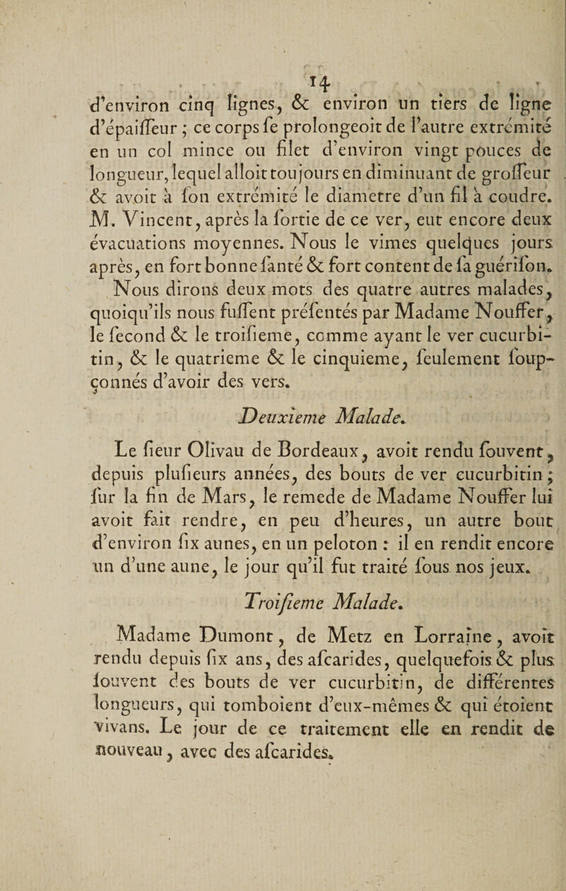 H • * d’environ cinq lignes, &amp; environ nn tiers de ligne d’épaiffeur ; ce corps fe prolongeoit de l’autre extrémité en un col mince ou filet d’environ vingt pouces de longueur, lequel alloit toujours en diminuant de grodeur &amp; avoit à Ion extrémité le diamètre d’un fil a coudre. , y M. Vincent, après la fortie de ce ver, eut encore deux évacuations moyennes. Nous le vimes quelques jours après, en fort bonne fianté &amp; fort content de fa guérifon. Nous dirons deux mots des quatre autres malades, quoiqu’ils nous fuffent préfentés par Madame Nouffer, le fécond &amp; le trorfieme, comme ayant le ver cucurbi- tin, &amp; le quatrième &amp; le cinquième, feulement foup- çonnés d’avoir des vers. Deuxieme Malade. Le fieur Olivau de Bordeaux, avoit rendu fouvent, depuis plufieurs années, des bouts de ver eucurbitin; fur la fin de Mars, le remede de Madame Nouffer lui avoit fait rendre, en peu d’heures, un autre bout d’environ fix aunes, en un peloton : il en rendit encore un d’une aune, le jour qu’il fut traité fous nos jeux. Troijieme Malade. Madame Dumont, de Metz en Lorraine , avoit rendu depuis fix ans, des afcarides, quelquefois &amp; plus loi ivent des bouts de ver eucurbitin, de différentes longueurs, qui tomboient d’eux-mêmes &amp; qui étoient vivans. Le jour de ce traitement elle en rendit de nouveau, avec des afcarides. y
