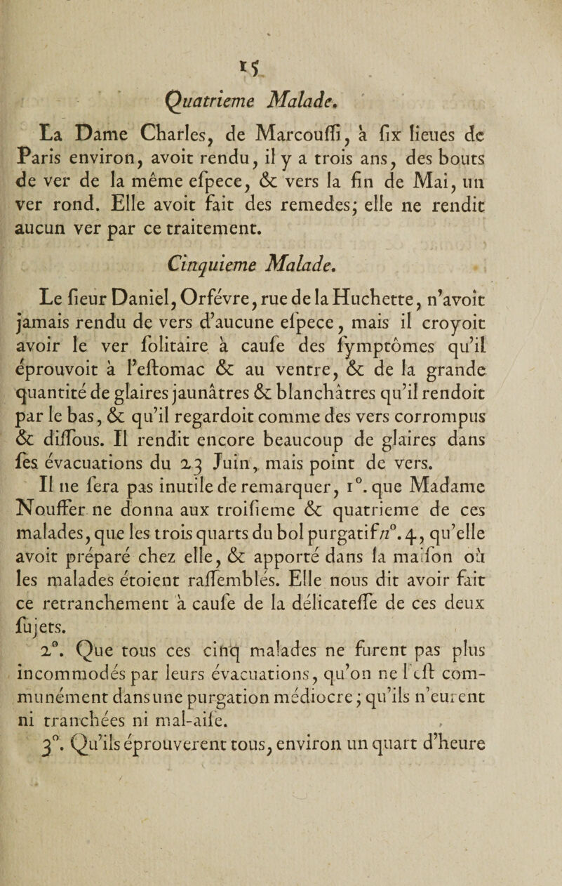 *1 Quatrième Malade. La Dame Charles, de Marcoulfi, a fix lieues de Paris environ, avoit rendu, il y a trois ans, des bouts de ver de la même efpece, &amp; vers la fin de Mai, un ver rond. Elle avoit fait des remedes; elle ne rendit aucun ver par ce traitement. Cinquième Malade. Le fieur Daniel, Orfèvre, rue de la Huchette, n’avoit jamais rendu de vers d’aucune elpece, mais il croyoit avoir le ver folitaire à caufe des fymptômes qu’il êprouvoit à l’eftomac &amp; au ventre, &amp; de la grande quantité de glaires jaunâtres &amp; blanchâtres qu’il rendoit par le bas, &amp; qu’il regardoit comme des vers corrompus &amp; dilfous. Il rendit encore beaucoup de glaires dans les évacuations du 23 Juin, mais point de vers. Il 11e fera pas inutile de remarquer, i°. que Madame Nouffer ne donna aux troifieme &amp; quatrième de ces malades, que les trois quarts du bol purgatif/z°. 4., qu’elle avoit préparé chez elle, &amp; apporté dans la maifon ou les malades étoient raffemblés. Elle nous dit avoir fait ce retranchement à caufe de la délicateffe de ces deux fujets. 2°. Que tous ces cinq malades ne furent pas plus incommodés par leurs évacuations, qu’on ne l'eft com¬ munément dans une purgation médiocre ; qu’ils 11’eurent ni tranchées ni mal-aile. 30. Qu’ils éprouvèrent tous, environ un quart d’heure