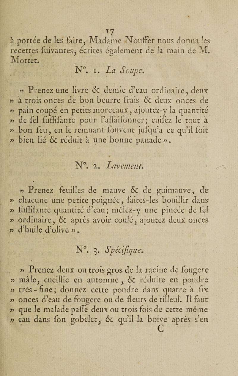 *7 à portée de les faire, Madame NoufFer nous donna les recettes fuivantes, écrites également de la main de M. Mottet. N°. i. La Soupe. « Prenez une livre &amp; demie d’eau ordinaire, deux » à trois onces de bon beurre frais &amp; deux onces de » pain coupé en petits morceaux, ajoutez-y la quantité » de fel fuffîfante pour l’aifaifonner; cuifez le tout à » bon feu, en le remuant iouvent juiqu’a ce qu’il loit » bien lié &amp; réduit à une bonne panade ». - \ i ' 'S/ N°. 2. Lavement. » » Prenez feuilles de mauve &amp; de guimauve, de » chacune une petite poignée, faites-les bouillir dans » fuffifante quantité d’eau; mêlez-y une pincée de lel » ordinaire, &amp; après avoir coulé, ajoutez deux onces d’huile d’olive n. N°. 3. Spécifique » Prenez deux ou trois gros de la racine de fougere » mâle, cueillie en automne , &amp; réduite en poudre « très-fine; donnez cette poudre dans quatre à fix n onces d’eau de fougere ou de fleurs de tilleuL II faut » que le malade pafie deux ou trois fois de cette même n eau dans fon gobelet, &amp; qu’il la boive après s’en c