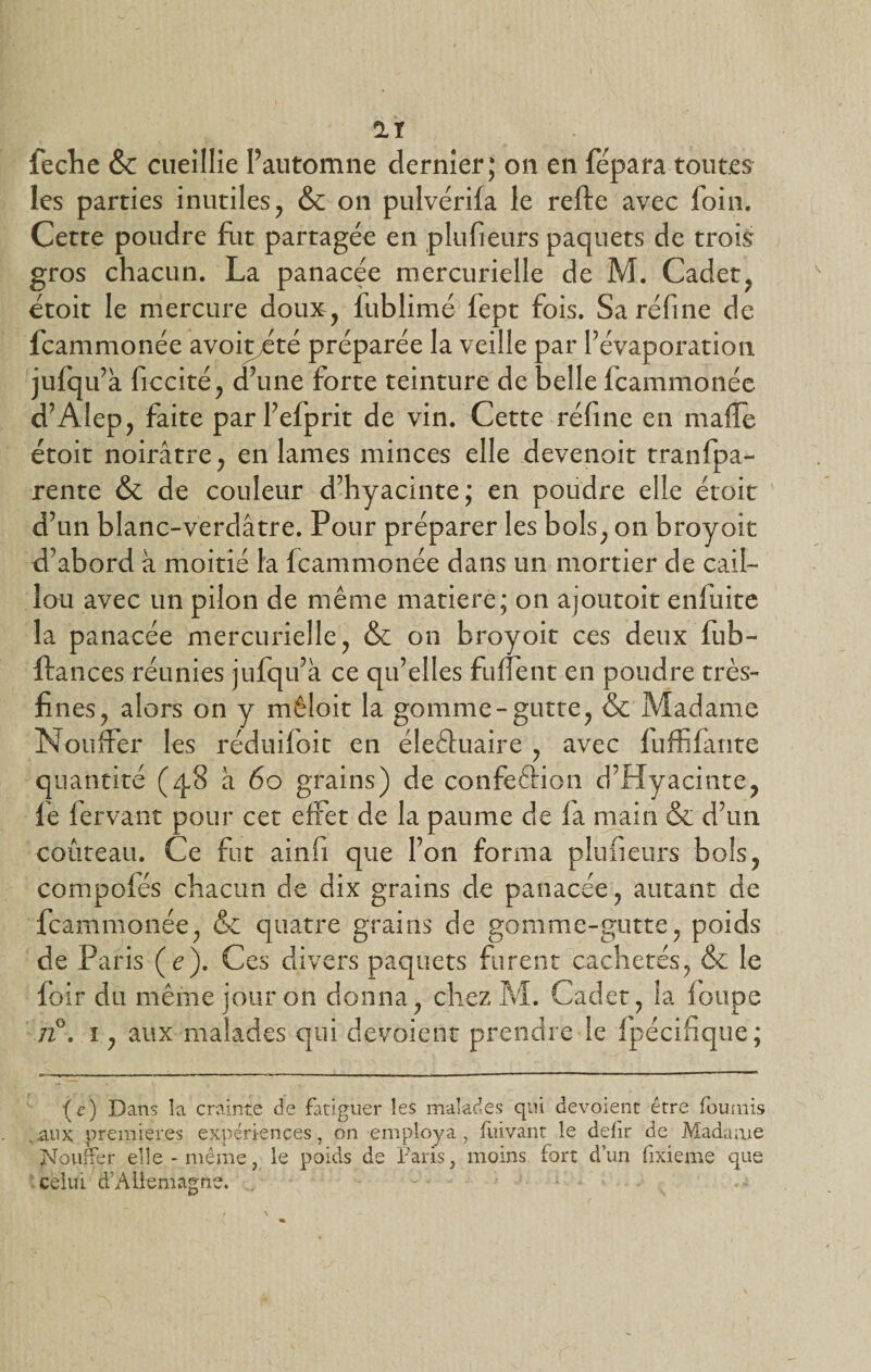 les parties inutiles, &amp; on pulvérifa le relie avec foin. Cette poudre fut partagée en plufieurs paquets de trois gros chacun. La panacée mercurielle de M. Cadet, étoit le mercure doux, fublimé fept fois. Saréfine de fcammonée avoiyété préparée la veille par l’évaporation jufqu’à ficcité, d’une forte teinture de belle fcammonée d’Alep, faite parl’efprit de vin. Cette réfine en malfe étoit noirâtre, en lames minces elle devenoit tranlpa- rente &amp; de couleur d’hyacinte; en poudre elle étoit d’un blanc-verdâtre. Pour préparer les bols, on broyait d’abord à moitié la fcammonée dans un mortier de cail¬ lou avec un pilon de même matière; on ajoutoit enltiite la panacée mercurielle, &amp; on broyoit ces deux fub- ftances réunies jufqu’à ce qu’elles fuflent en poudre très- fines , alors on y mêlait la gomme-gutte, &amp; Madame Nouffer les réduifoit en éleêluaire , avec fuffifante quantité (4,8 â 60 grains) de confeftion d’Hyacinte, lé fervant pour cet effet de la paume de fa main &amp; d’un couteau. Ce fut ainfi que l’on forma plufieurs bols, compofés chacun de dix grains de panacée, autant de fcammonée, &amp; quatre grains de gomme-gutte, poids de Paris (e). Ces divers paquets furent cachetés, &amp; le loir du même jour on donna, chez M. Cadet, la loupe n°. 1, aux malades qui dévoient prendre le Ipécifique; '(c) Dans la crainte de fatiguer les malades qui dévoient être fournis aux premières expériences, on employa , fuivant le dejfir de Madame Nouffer elle - même, le poids de Faris, moins fort d’un fixieme que celui d’Allemagne.