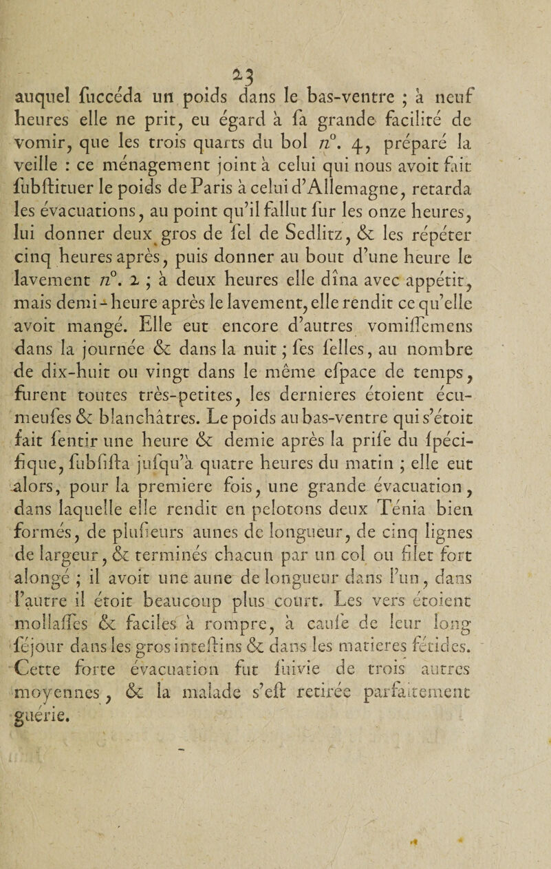 *3 auquel fuccéda un poids dans le bas-ventre ; à neuf heures elle ne prit, eu égard à fa grande facilité de vomir, que les trois quarts du bol n°. 4, préparé la veille : ce ménagement joint h celui qui nous avoit fait fubftituer le poids deParis à celui d’Allemagne, retarda les évacuations, au point qu’il fallut fur les onze heures, lui donner deux gros de fel de Sedlitz, &amp; les répéter cinq heures après, puis donner au bout d’une heure le lavement n°. 1 ; à deux heures elle dîna avec appétit, mais demi-1 heure après le lavement, elle rendit ce qu’elle avoit mangé. Elle eut encore d’autres vomiflemens dans la journée &amp; dans la nuit ; fes lelles, au nombre de dix-huit ou vingt dans le même efpace de temps, furent toutes très-petites, les dernieres étoient écu- meufes &amp; blanchâtres. Le poids au bas-ventre quis’étoit fait fentir une heure &amp; demie après la prile du fpéci- f que, fubfifta jufqu’à quatre heures du matin ; elle eut alors, pour la première fois, une grande évacuation, dans laquelle elle rendit en pelotons deux Ténia bien formés, de plufieurs aunes de longueur, de cinq lignes de largeur, &amp; terminés chacun par un col ou filet fort alongé ; il avoit une aune de longueur dans l’un , dans l’autre il étoit beaucoup plus court. Les vers étoient moilafies &amp; faciles à rompre, à caufe de leur long féjour dans les grosinteftins &amp; dans les matières fétides. Cette forte évacuation fut luivie de trois autres moyennes, &amp;c la malade s’eft retirée parfaitement guérie.