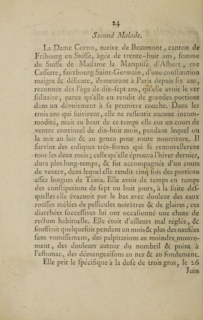 . -i • $4. r ; Second Malade. La Dame Cornu, native de Beaumont, canton de Fribourg en Stiilie, âgée de trente-huit ans, femme du Suifle de Madame la Marquife d’Albert., rue CalTette, fauxbourg Saint-Germain, d’une conlütutioii maigre &amp; délicate, demeurant à Paris depuis fix ans, reconnut dès Page de dix-lept ans, q-u’elle avoir le ver Solitaire, parce qu’elle en rendit de grandes portions dans un dévoiement à fa première couche. Dans les trois ans qui luivirent, elle ne refïentit aucune incom¬ modité, mais au bout de ce temps elle eut un cours de ventre continuel de dix-huit mois, pendant lequel on la mit au lait &amp; au gruau pour toute nourriture. Il lurvint des coliques très-fortes qui fe renouveîlerent tous les deux mois ; celle qu’elle éprouva l’hiver dernier, dura plus long-temps, &amp; fut accompagnée d’un cours de ventre, dans lequel elle rendit cinq lois des portions alfez longues de Ténia. Elle avoir de temps en temps des confiipations de fept ou huit jours, à la fuite des¬ quelles elle évacuoit par le bas avec douleur des eaux ronfles mêlées de pellicules noirâtres &amp; de glaires ; ces diarrhées lucceflives lui ont occalionné une chute de reftum habituelle. Elle étoit d’ailleurs mal réglée, &amp; iouffroit quelquefois pendant un mois &amp; plus des naufées lans vomhfemens, des palpitations au moindre mouve¬ ment, des douleurs autour du nombril &amp; point à Feftomac, des démangeailons au nez &amp; au fondements Elle prit le fpécifique à la dofe de trois gros, le 26 Juin