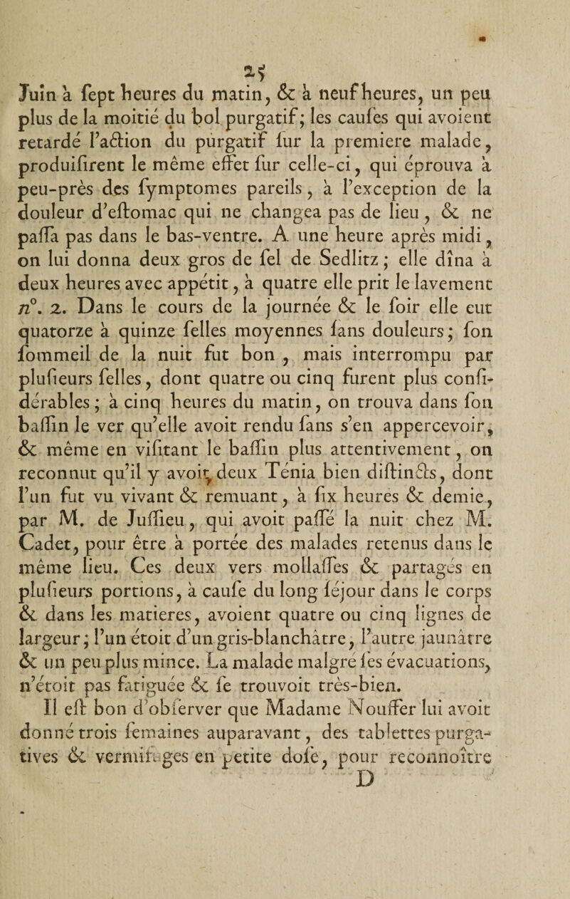 a* Juin a fept heures du matin, &amp; à neuf heures, un peu plus de la moitié du bol purgatif; les cauies qui avoient retardé l’aâion du purgatif fur la première malade, produifirent le même effet fur celle-ci, qui éprouva a peu-près des fymptomes pareils, à l’exception de la douleur d’eftomac qui ne changea pas de lieu , &amp; ne palla pas dans le bas-ventre. A une heure après midi, on lui donna deux gros de fel de Sedlitz ; elle dîna à deux heures avec appétit, k quatre elle prit le lavement n°. z. Dans le cours de la journée &amp; le foir elle eut quatorze k quinze felles moyennes fans douleurs; fon fommeil de la nuit fut bon , mais interrompu par pliffieurs felles, dont quatre ou cinq furent plus confï- dérables ; k cinq heures du matin, on trouva dans fon baffin le ver qu’elle avoit rendu fans s’en appercevoir, &amp; même en vifitant le baffin plus attentivement, on reconnut qu’il y avoir deux Ténia bien diftinêcs, dont l’un fut vu vivant &amp; remuant, k fix heures &amp; demie, par M. de Juffieu, qui avoit paffé la nuit chez M. Cadet, pour être a portée des malades retenus dans le même lieu. Ces deux vers mollaffies &amp; partages en plufieurs portions, à caufe du long féjour dans le corps &amp;L dans les matières, avoient quatre ou cinq lignes de largeur; l’un étoit d’un gris-blanchâtre, l’autre jaunâtre &amp; un peu plus mince. La malade maigre les évacuations, n’étoit pas fatiguée &amp; fe trouvoit très-bien. Il eft bon d obièrver que Madame Nouîfer lui avoit donné trois femaines auparavant, des tablettes purga¬ tives &amp; vermifuges en petite dofe, pour reconnaître