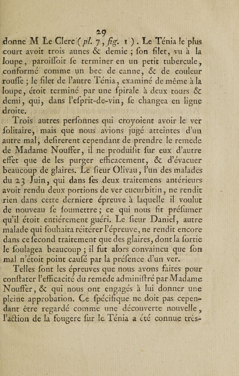 *9 donne M Le Clerc ( pL 7, fig. x ) . Le Ténia le plus court avoir trois aunes &amp; demie ; fon filet , vu à la loupe, paroiffoit fe terminer en un petit tubercule, conformé comme un bec de canne, &amp; de couleur rouffe ; le filet de l’autre Ténia, examiné de même à la loupe, étoit terminé par une Ipirale à deux tours &amp; demi, qui, dans fefprit-de-vin, fe changea en ligne droite. Trois autres perfonnes qui croyoient avoir le ver folitaire, mais que nous avions jugé atteintes d’un autre mal, defirerent cependant de prendre le remede de Madame Nouflfer, il ne produifit fur eux d’autre effet que de les purger efficacement, &amp; d’évacuer beaucoup de glaires. Le fieur Olivau, l’un des malades du 23 Juin, qui dans fes deux traitemens antérieurs avoit rendu deux portions de ver cucurbitin, ne rendit rien dans cette derniere épreuve à laquelle il voulut de nouveau fe fonmettre ; ce qui nous fit préfumer qu’il étoit entièrement guéri. Le fieur Daniel, autre malade qui fouhaita réitérer l’épreuve, ne rendit encore dans ce fécond traitement que des glaires, dont la (ortie le foulagea beaucoup ; il fut alors convaincu que (ou mal n’étoit point caufé par la préfence d’un ver. Telles font les épreuves que nous avons faites pour conftater l’efficacité du remede adminiffré par Madame Notifier, &amp; qui nous ont engagés à lui donner une pleine approbation. Ce fpécifique ne doit pas cepen¬ dant être regardé comme une découverte nouvelle % faction de la fongere fur le Ténia a été connue très-