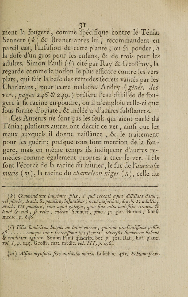 • 3*, .. . . . ment la fongere, comme fpécifique contre le Ténia, Sennert (Æ)&amp; Brunet après lui 7 recommandent en pareil cas^ l’infufion de cette plante y ou fa poudre y a la dofe d’un gros pour les enfans, &amp; de trois pour les adultes. Simon Pauli ( / ) cité par Ray &amp; Geoffroy ; la- regarde comme le poifon le plus efficace contre les vers plats ? qui fait la bafe des remedes fecrets vantés par les Charlatans, pour cette maladie. Andry (génêr. des vers j pages Z46 &amp; Z/fy. ) préféré Peau diftillée de fou¬ gère à fa racine en poudrey ou il n’emploie celle-ci que lotis forme d’opiate ? &amp; mêlée à d’autres fubftances. Ces Auteurs ne font pas les feuls qui aient parlé du Ténia; pkifieurs autres ont décrit ce ver? ainfi que les maux auxquels il donne naiffance , &amp; le traitement pour les guérir; prefque tous font mention de la fou¬ gère y mais en même temps ils indiquent d’autres re¬ medes comme également propres à tuer le ver.. Tels font l’écorce de la racine du mûrier; le fuc de Ÿauriculœ mûris ( m ), la racine du chameleon niger (n), celle du (k) Commendatur imprimis filix, è quâ recenti aqua diftillata datury vel p lu vis, drach. fe.. pondéré, infantibus ; natu majoribns, drach. i; adultis 9 dru ch. III pondéré, cum aquâ gulegœ, quœ fine ulibs molefiiis vermem &amp;' lentè &amp; cita, fi velis, enecat. Sennert, praét. p. 4^0; Burnet, The H. medic.,/7. 648. (Z) lïlix lumbricos longos ne lato s enecat, quorum præfentijjima.'pejlis:- efl.eamque inter fecretfiima fua fiecreta, adverfius lumbricos hahentT &amp; venditant agyrîce. Simon Pauli cjuàdripC bot. p. 301.. Raii3 hifL plant. vol. I,p. 149. Geoffr. mat. medic. voLIIT,.p. 476... { m ) Alfine myofotis five auricula. mûris. Lobe! ic; 46’r. Edimm fcoir-