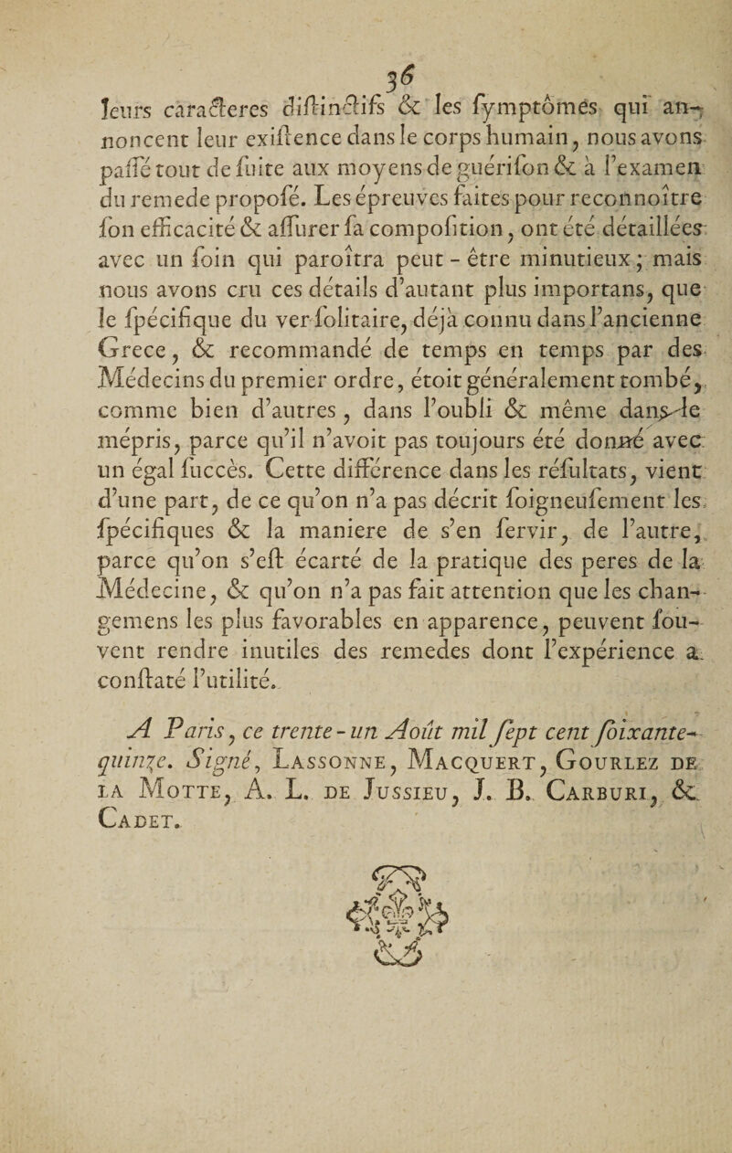 . 3S , leurs caraSeres diftinctifs &amp; les fymptomes qui an¬ noncent leur exifrence clans le corps humain, nous avons paifé tout de fuite aux moyens de guérifon&amp; à l'examen du rernede propofé. Les épreuves faites pour recoiinoître fon efficacité &amp; affurer fa compofition , ont été détaillées avec un foin qui paroîtra peut - être minutieux ; mais nous avons cru ces détails d’autant plus importans, que le fpécifique du ver folitaire, déjà connu dans l’ancienne Grece, &amp; recommandé de temps en temps par des. Médecins du premier ordre, étoit généralement tombé, comme bien d’autres , dans l’oubli &amp; même dansée mépris, parce qu’il n’avoit pas toujours été donné avec: un égal fuccès. Cette différence dans les réfultats, vient d’une part, de ce qu’on n’a pas décrit foigneufement les fpécifiques &amp; la maniéré de s’en fervir, de l’autre, parce qu’on s’eft écarté de la pratique des peres de la Médecine, &amp; qu’on n’a pas fait attention que les chan- gemens les plus favorables en apparence, peuvent fou- vent rendre inutiles des remedes dont l’expérience a. conflaté l’utilité. A Paris, ce trente-un Août mil Jept cent foixante— quinze. Signé, Lassonne, Macquert, Gouriez de ia Motte, A. L. de Jussieu, J. B,. Carburi, &amp; Cadet.