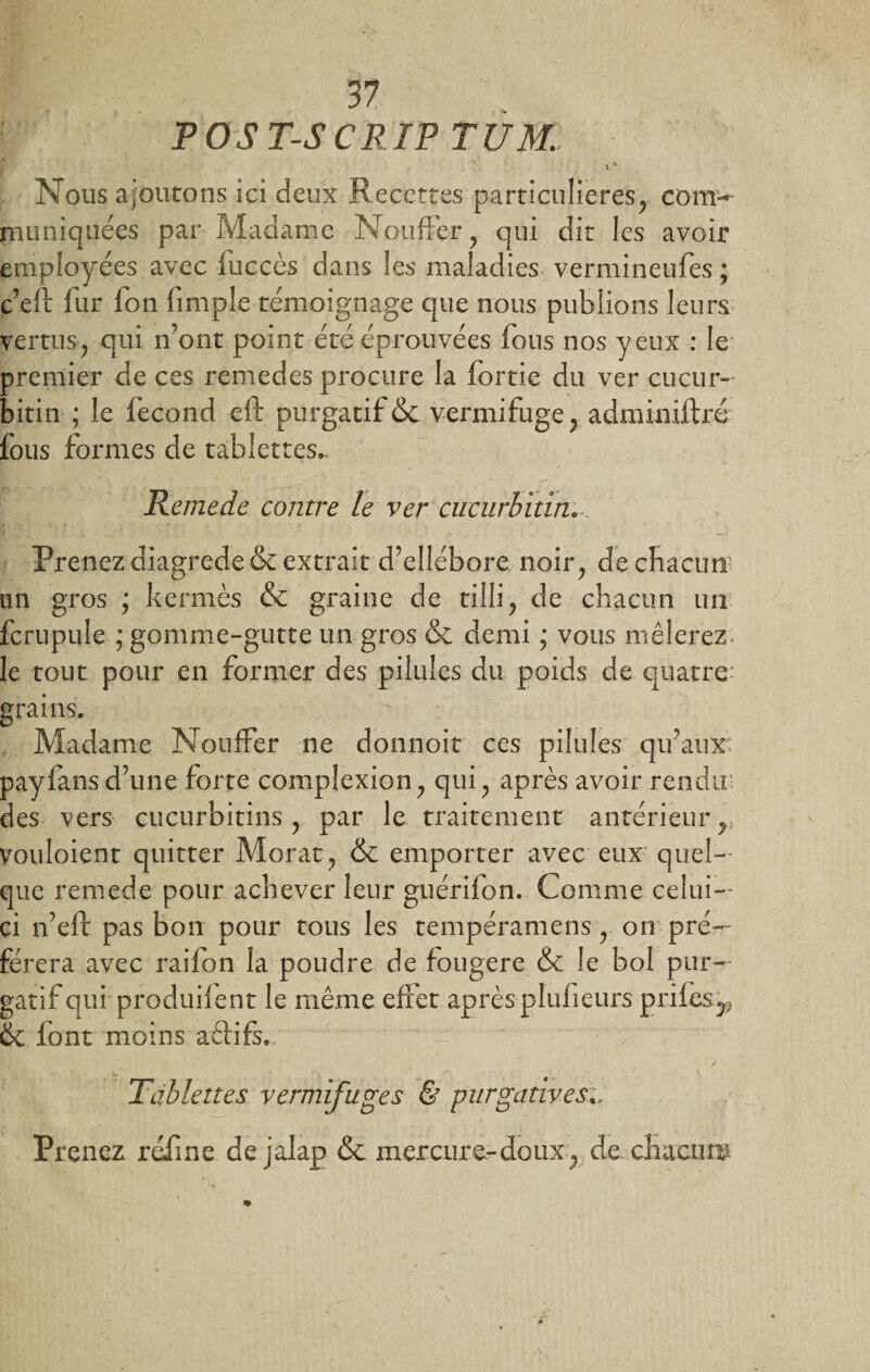 y P OS T-S CR TP TUM. \ ' Nous ajoutons ici deux Recettes particulières^ com^ piuniquées par Madame Nouffer, qui dit les avoir employées avec fuccès dans les maladies vermineufes ; c’eft fur fon (impie témoignage que nous publions leurs vertusy qui n’ont point été éprouvées fous nos yeux : le premier de ces remedes procure la fortie du ver cucur- bitin ; le fécond eft purgatif &amp; vermifuge} adminiftré fous formes de tablettes^ Remede contre le ver cucurbitin. Prenez diagrede&amp; extrait d’ellébore noir; de chacun un gros ; kermès &amp; graine de ti!li? de chacun un fcrupule ; gomme-gutte un gros &amp; demi ; vous mêlerez le tout pour en former des pilules du poids de quatre grains. Madame Nouffer ne donnoit ces pilules qu’aux payfans d’une forte complexion qui ? après avoir rendu: des vers cucurbitins y par le traitement antérieur r vouloient quitter Morat , &amp; emporter avec eux quel¬ que remede pour achever leur guérifon. Comme celui- ci n’eff pas bon pour tous les tempéramens ? on pré¬ férera avec raifon la poudre de fougere &amp; le bol pur¬ gatif qui produilent le même effet après plufieurs prifès^ ÔC font moins aêfifs. Tablettes vermifuges &amp; purgativese Prenez refîne de jalap &amp; mercure-doux 7 de chacun*