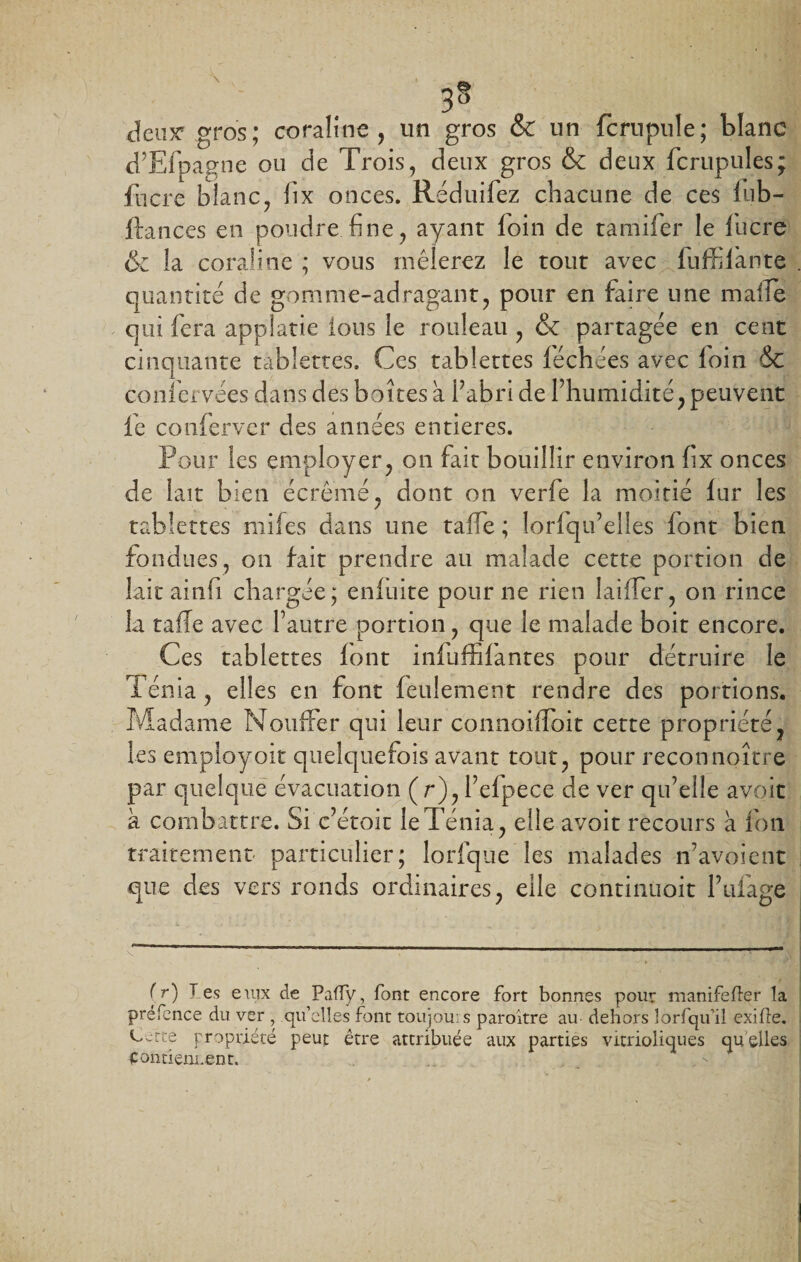 Jeux* gros; coraline , un gros &amp; un fcrupule; blanc d’Efpagne ou de Trois, deux gros &amp; deux fcrupules; fncre blanc, fix onces. Réduifez chacune de ces lub- ftances en poudre fine, ayant loin de tamifer le lucre &amp; la coraline ; vous mêlerez le tout avec fuffilànte quantité de gomme-adragant, pour en faire une maffè qui fera appîatie ions le rouleau , &amp; partagée en cent cinquante tablettes. Ces tablettes léchées avec loin &amp; confervees dans des boîtes a P abri de l’humidité, peuvent fe conferver des années entières. Pour les employer, on fait bouillir environ fix onces de lait bien écrémé, dont on verfe la moitié fur les tablettes miles dans une taffe ; lorfqu’elles font bien fondues, on fait prendre au malade cette portion de laitainli chargée; enfuite pour ne rien Iaifler, on rince la taffe avec l’autre portion, que le malade boit encore. Ces tablettes font infuffifantes pour détruire le Ténia , elles en font feulement rendre des portions. Madame Nouffer qui leur connoiffoit cette propriété, les employoit quelquefois avant tout, pour reconnoître par quelque évacuation (r),l’efpece de ver qu’elle avoit à combattre. Si c’étoit le Ténia, elle avoit recours à fini traitement particulier; lorfque les malades n’avoient que des vers ronds ordinaires, elle continuoit Pufag.e v .. '  1 r r 1 1 1  ,m (r) 1 es euix de Paffy, font encore fort bonnes pour manifefter la préfence du ver , qu’elles font toujou: s paroitre au- dehors lorfqu’il exifte. O^-tte propriété peut être attribuée aux parties vitrioliques quelles Contiennent.