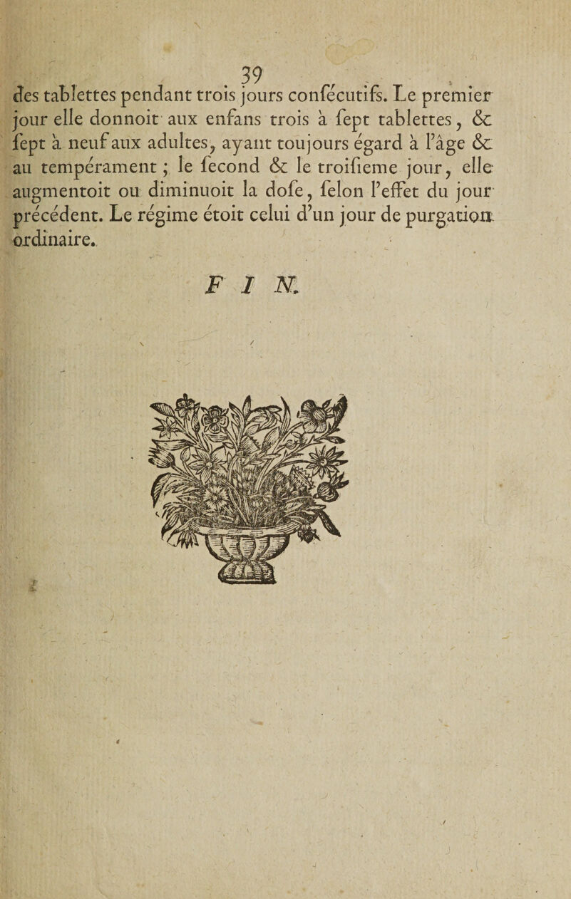 des tablettes pendant trois jours confécutifs. Le premier jour elle donnoit aux enfans trois à fept tablettes ? &amp; fept à neuf aux adultes^ ayant toujours égard à l’âge &amp;: au tempérament ; le fécond &amp; le troifieme jour, elle augmentoit ou diminuoit la dofe? félon l’effet du jour précédent. Le régime étoit celui d’un jour de purgation ordinaire., FI K \ é t -j