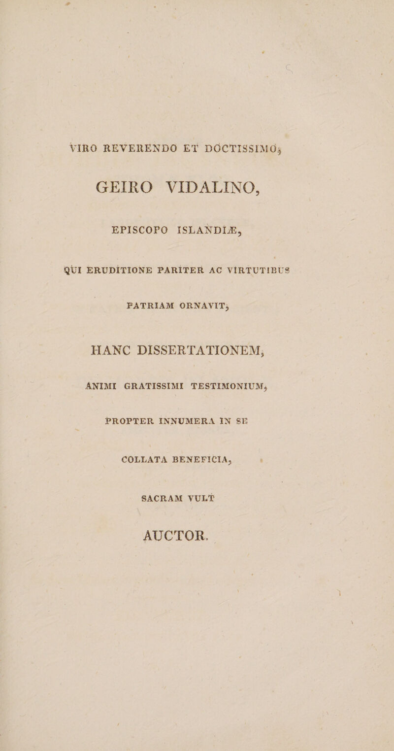 VIRO REVERENDO ET DOCTISSIMO,j GEIRO VIDALINO, EPISCOPO ISLANDEE, QUI ERUDITIONE PARITER AC VIRTUTIBUS PATRIAM ORNAVIT, HANC DISSERTATIONEM, ANIMI GRATISSIMI TESTIMONIUM, PROPTER INNUMERA IN SE COLLATA BENEFICIA, SACRAM VULT AUCTOR, i