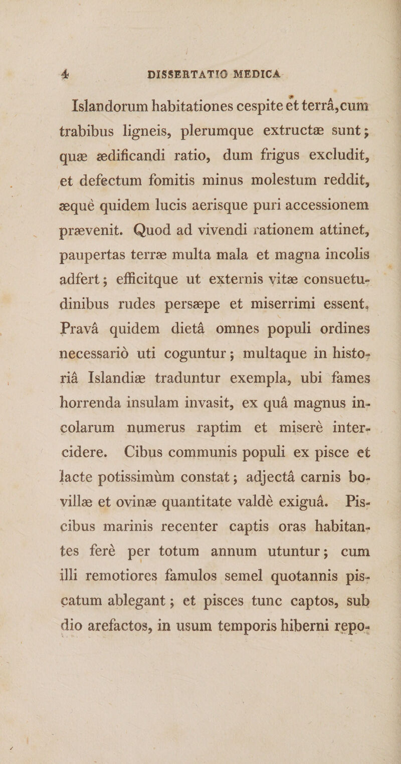 , » . Islandorum habitationes cespite et terra,cum trabibus ligneis, plerumque extructae sunt; quas aedificandi ratio, dum frigus excludit, et defectum fomitis minus molestum reddit, aeque quidem lucis aerisque puri accessionem praevenit. Quod ad vivendi rationem attinet, paupertas terrae multa mala et magna incolis adfert; efficitque ut externis vitae consuetu» dinibus rudes persaepe et miserrimi essent. Prava quidem dieta omnes populi ordines necessario uti coguntur; multaque in histo¬ ria Islandiae traduntur exempla, ubi fames horrenda insulam invasit, ex qua magnus in¬ colarum numerus raptim et misere inter¬ cidere. Cibus communis populi ex pisce et lacte potissimum constat; adjecta carnis bo¬ villae et ovinae quantitate valde exigua. Pis¬ cibus marinis recenter captis oras habitan¬ tes fere per totum annum utuntur; cum illi remotiores famulos semel quotannis pis¬ catum ablegant; et pisces tunc captos, sub dio arefactos, in usum temporis hiberni repo-