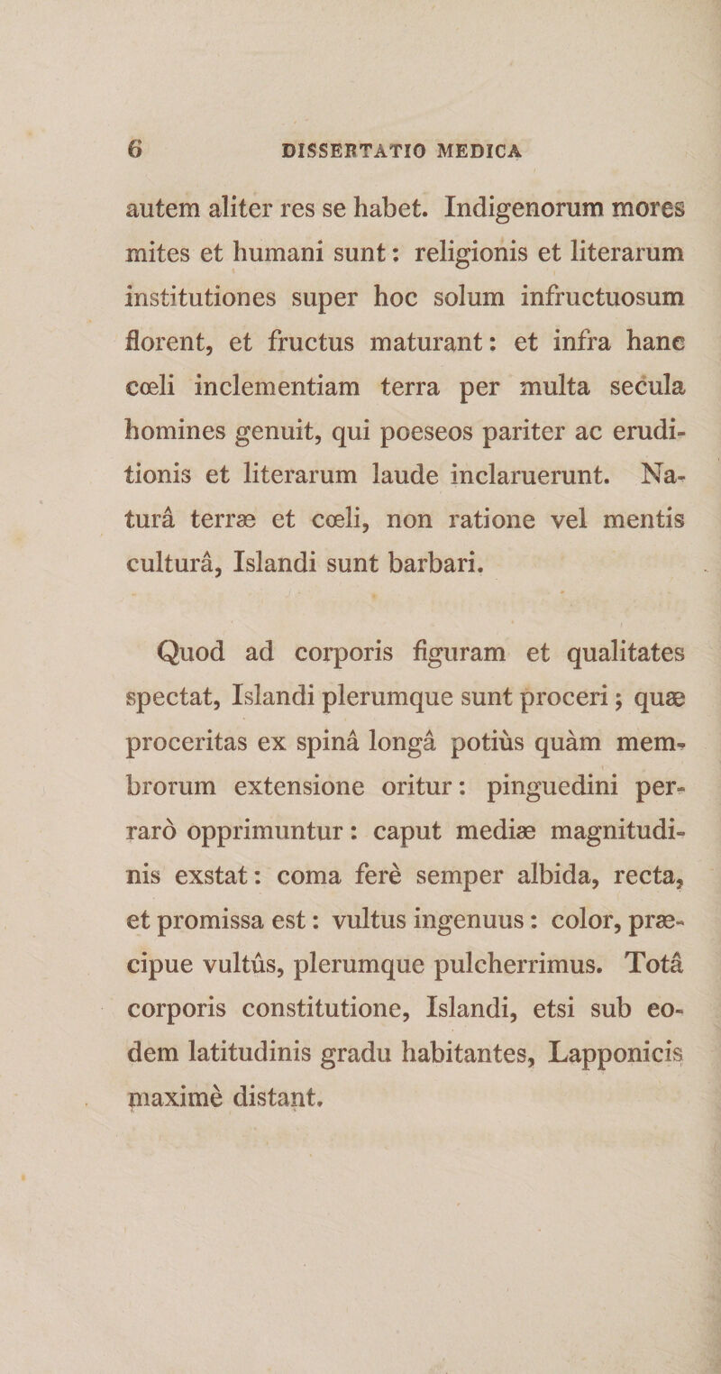 autem aliter res se habet. Indigenorum mores mites et humani sunt: religionis et liter arum institutiones super hoc solum infructuosum florent, et fructus maturant: et infra hane coeli inclementiam terra per multa secula homines genuit, qui poeseos pariter ac erudi» tionis et literarum laude inclaruerunt. Na- tura terrae et coeli, non ratione vel mentis cultura, Islandi sunt barbari. * ' t Quod ad corporis figuram et qualitates spectat, Islandi plerumque sunt proceri ; quae proceritas ex spina longa potius quam mem¬ brorum extensione oritur: pinguedini per» raro opprimuntur: caput mediae magnitudi¬ nis exstat: coma fere semper albida, recta, et promissa est: vultus ingenuus: color, prae¬ cipue vultus, plerumque pulcherrimus. Tota corporis constitutione, Islandi, etsi sub eo¬ dem latitudinis gradu habitantes, Lapponicis maxime distant.