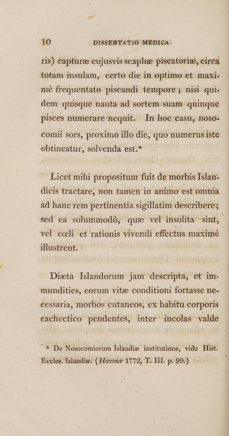 ris) capturae cujusvis scaphae piscatoriae, circa totam insulam, certo die in optimo et maxi¬ me frequentato piscandi tempore ; nisi qui¬ dem quisque nauta ad sortem suam quinque pisces numerare nequit. In hoc casu, noso¬ comii sors, proximo illo die, quo numerus iste obtineatur, solvenda est.* Licet mihi propositum fuit de morbis Islan- dicis tractare, non tamen in animo est omnia ad hanc rem pertinentia sigillatim describere; sed ea solummodo, quae vel insolita sint5 vel coeli et rationis vivendi effectus maxime illustrent. Diaeta Islandorum jam descripta, et im¬ mundities, eorum vitae conditioni fortasse ne¬ cessaria, morbos cutaneos, ex habitu corporis cachectico pendentes, inter incolas valde # De Nosocomiorum Islandiae institutione, vide Hist. Eccles. Islandise. (Hcivnice 1772, T. III. p. 99.)