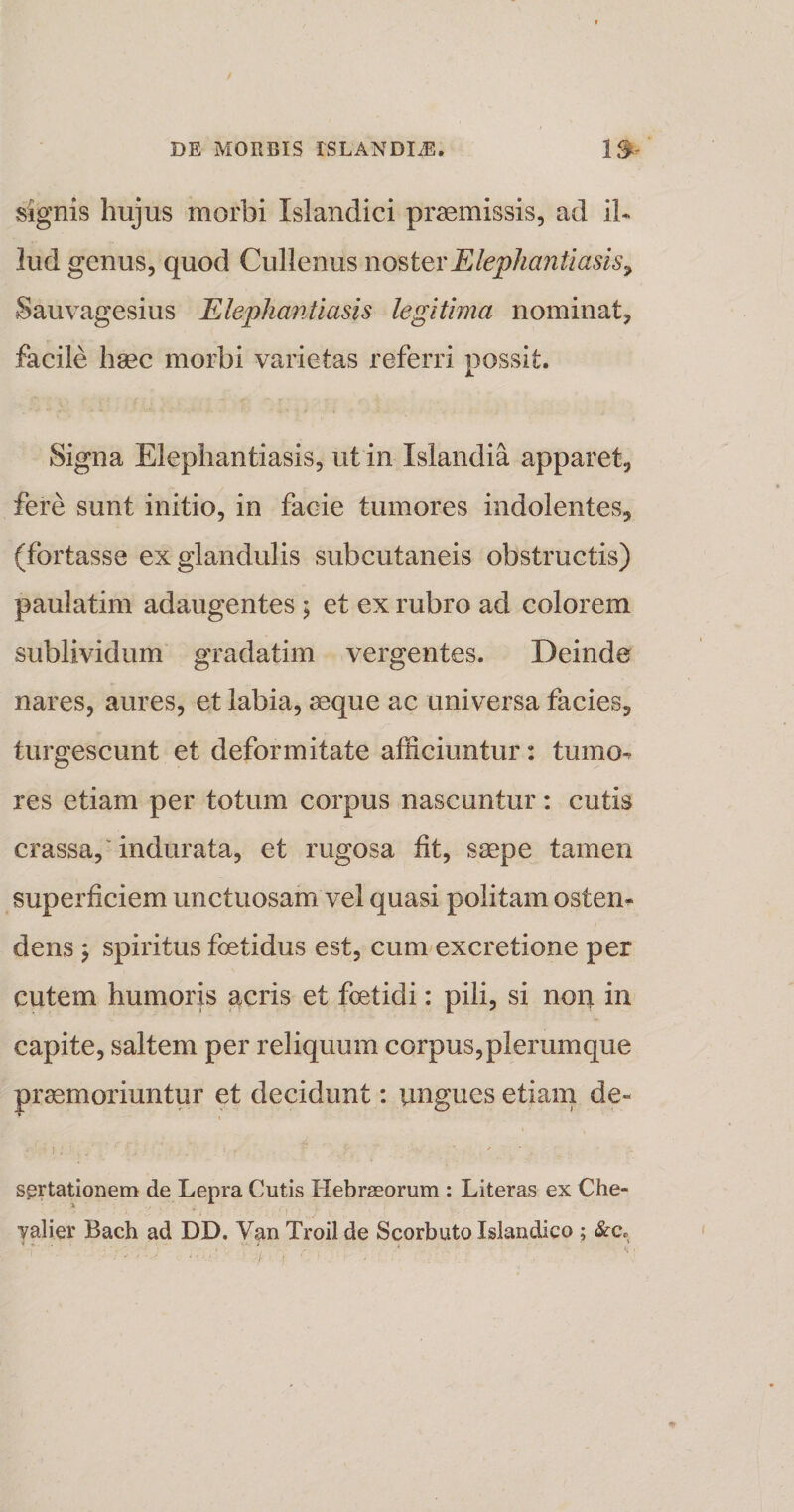 signis hujus morbi Islandici praemissis, ad il¬ lud genus, quod Cullenus noster Elephantiasis , Sauvagesius Elephantiasis legitima nominat, facile haec morbi varietas referri possit. Signa Elephantiasis, ut in Islandia apparet, fere sunt initio, in facie tumores indolentes, (fortasse ex glandulis subcutaneis obstructis) paulatim adaugentes ; et ex rubro ad colorem sublividum gradatim vergentes. Deinde nares, aures, et labia, seque ac universa facies, turgescunt et deformitate afficiuntur: tumo¬ res etiam per totum corpus nascuntur: cutis crassa,' indurata, et rugosa fit, saepe tamen superficiem unctuosam vel quasi politam osten¬ dens ; spiritus foetidus est, cum excretione per cutem humoris acris et foetidi: pili, si non in capite, saltem per reliquum corpus,plerumque praemoriuntur et decidunt: ungues etiam de« sertationem de Lepra Cutis Hebrseorum : Literas ex Che- yalier Bach ad DD. Van Troii de Scorbuto Islandico ; &amp;c.