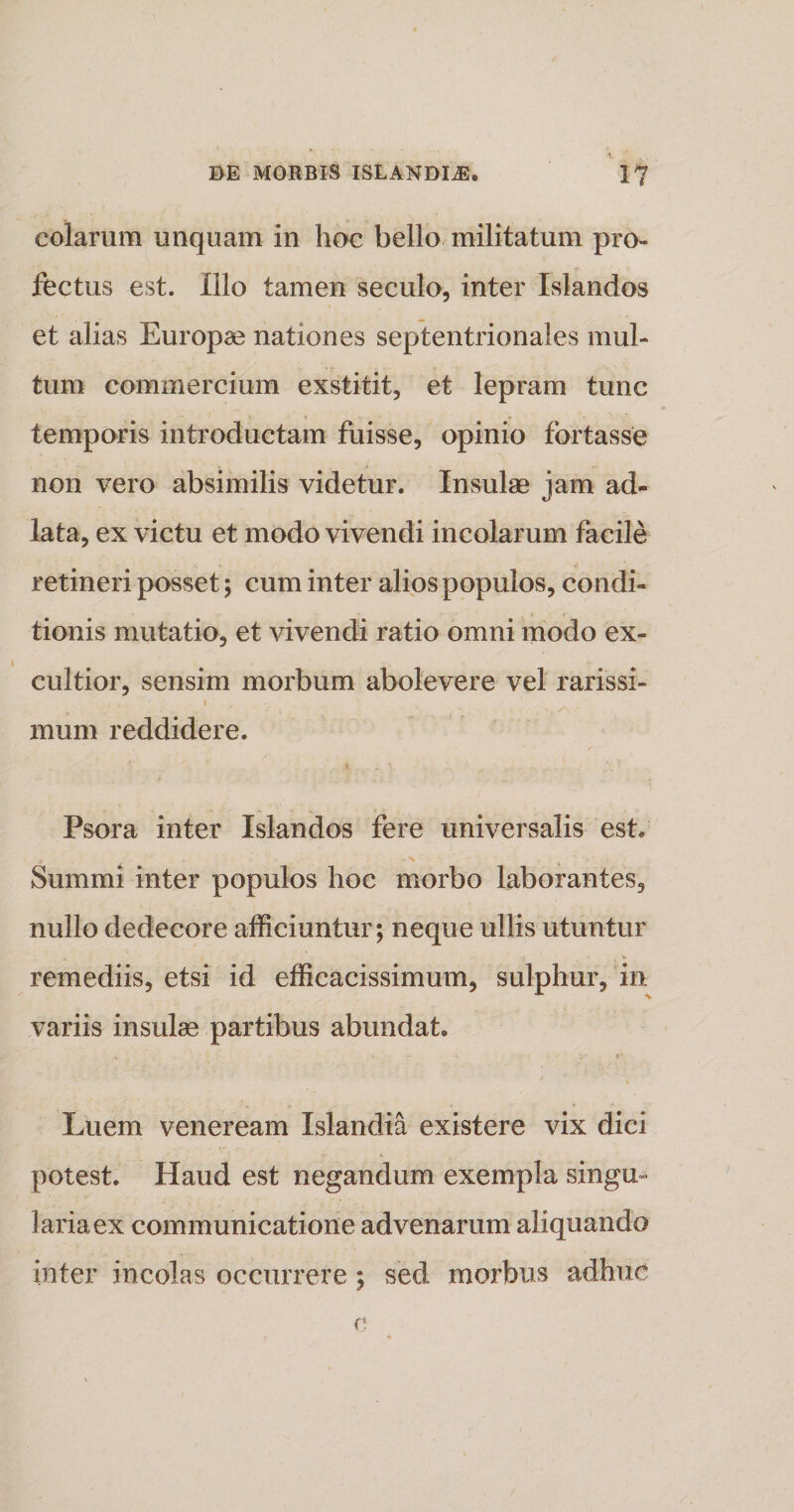 colaram unquam in hoc bello militatum pro¬ fectus est. Illo tamen seculo, inter Islandos et alias Europae nationes septentrionales mul¬ tum commercium exstitit, et lepram tunc temporis introductam fuisse, opinio fortasse non vero absimilis videtur. Insulae jam ad- lata, ex victu et modo vivendi incolarum facile retineri posset; cum inter alios populos, condi¬ tionis mutatio, et vivendi ratio omni modo ex- cultior, sensim morbum abolevere vel rarissi¬ mum reddidere. * . Psora inter Islandos fere universalis est. Summi inter populos hoc morbo laborantes, nullo dedecore afficiuntur; neque ullis utuntur remediis, etsi id efficacissimum, sulphur, in variis insulae partibus abundat. Luem veneream Islandia existere vix dici potest. Haud est negandum exempla singu¬ laria ex communicatione advenarum aliquando inter incolas occurrere; sed morbus adhuc