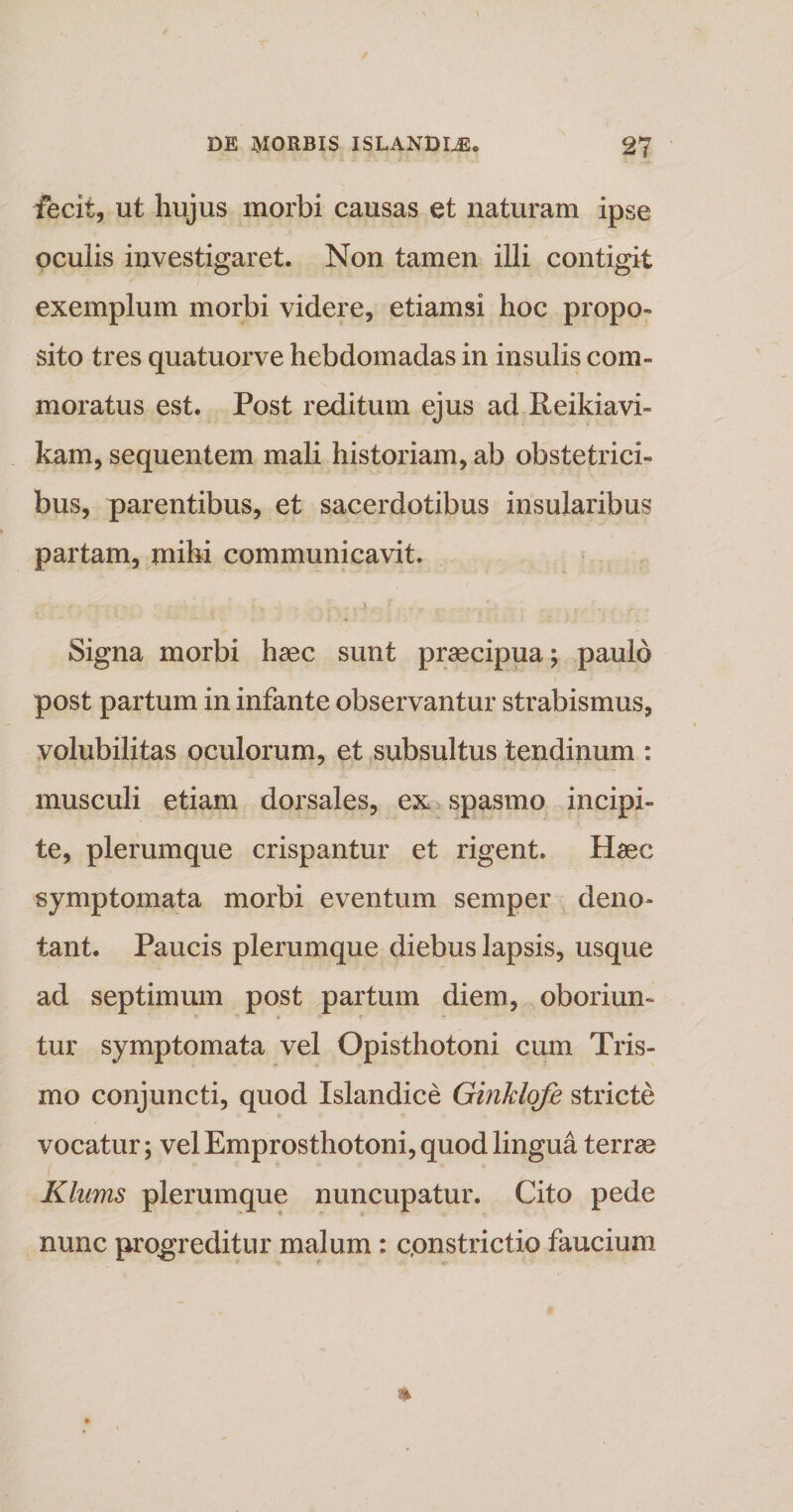 fecit, ut hujus morbi causas et naturam ipse oculis investigaret. Non tamen illi contigit exemplum morbi videre, etiamsi hoc propo¬ sito tres quatuorve hebdomadas in insulis com¬ moratus est. Post reditum ejus ad Reikiavi- kam, sequentem mali historiam, ab obstetrici¬ bus, parentibus, et sacerdotibus insularibus partam, mihi communicavit. _ -r ■ •' - ' f , , a - r ( , r ,: . _ ,: r. „ Signa morbi haec sunt praecipua; paulo post partum in infante observantur strabismus, volubilitas oculorum, et subsultus tendinum : musculi etiam dorsales, ex spasmo incipi¬ te, plerumque crispantur et rigent. Haec symptomata morbi eventum semper deno¬ tant. Paucis plerumque diebus lapsis, usque ad septimum post partum diem, oboriun¬ tur symptomata vel Opisthotoni cum Tris- mo conjuncti, quod Islandice Ginklofe stricte vocatur; vel Emprosthotoni, quod lingua terrae Klums plerumque nuncupatur. Cito pede nunc progreditur malum: c.onstrictio faucium