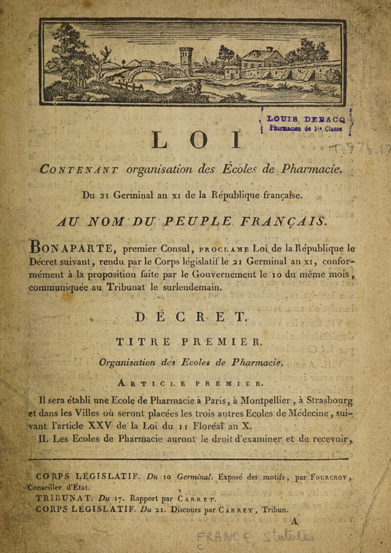 V LOUIS DÜBACQ V . \ fiamacj» d« 1^* Classe | LOI Contenant organisation des Écoles de Pharmacie, Du 21 Genninal an xi de la République française. AU NOM DU PEUPLE FRANÇAIS. Bonaparte, premier Consul, proclame Loi de la République le Décret suivant, rendu par le Corps législatif le 21 Germinal an xi, confor¬ mément à la proposition faite par le Gouvernement le 10 du même mois, communiquée au Tribunat le surlendemain. DÉCRET. TITRE PREMIER. ^ Organisation des Ecoles de Pharmacie. Articlepremier. Il sera établi une Ecole de Pharmacie à Paris, à Montpellier, à Strasbourg et dans les Villes où seront placées les trois autres Ecoles de Médecine, sui¬ vant l’article XXV de la Loi du 11 Floréal an X. II. Les Ecoles de Pharmacie auront le droit d’examiner et de. recevoir. ■' CORPS LÉGISLATIF. Du 10 Germinal. Exposé des motifs, par Fourcroy , Conseiller d’État. ^ TRIBUNAT. Du 17. Rapport par Carrêt. CORPS LÉGISLATIF. Du 21. Discours par C a r r e t , Tribun. \... - A ■ - ^