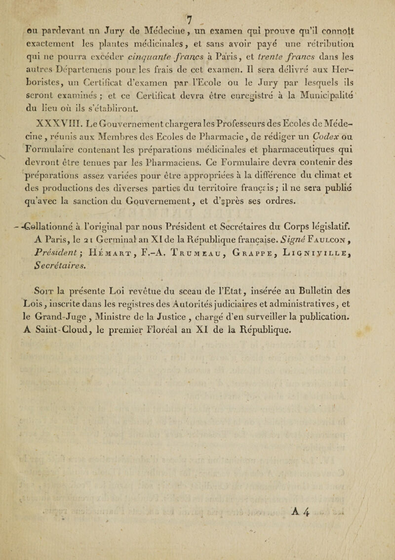 OU parclevant un Jury de Médecine, un examen qui prouve qu’il connolt exactement les plantes médicinales, et sans avoir payé une rétribution qui ne pourra excéder cinquante francs a Paris, et trente francs dans les autres Départemens pour les frais de cet examen. 11 sera délivré aux Pler- boristes, un Certificat d’examen par l’Ecole ou le Jury par lesquels ils seront examinés; et ce Certificat devra être enregistré à la Municipalité' du lieu où ils s’établiront. XXXVIII. Le Gouvernement chargera les Professeurs des Ecoles de Méde¬ cine , réunis aux Membres des Ecoles de Pharmacie, de rédiger un Codex ou Formulaire contenant les préparations médicinales et pharmaceutiques qui devront être tenues par les Pharmaciens. Ce Formulaire devra contenir des préparations assez variées pour être appropriées à la différence du climat et des productions des diverses parties du territoire français; il ne sera publié qu’avec la sanction du Gouvernement, et d’sprès ses ordres. / - -Collationné à l’original par nous Président et Secrétaires du Corps législatif. A Paris, le 21 Germinal an XI de la République française. Signé Faulcon , Président -, Hémart, F.-A. Trumeau, Grappe, Ligniville, Secrétaires. Soit la présente Loi revêtue du sceau de l’Etat, insérée au Bulletin des Lois, inscrite dans les registres des Autorités judiciaires et administratives, et le Grand-Juge , Ministre de la Justice , chargé d’en surveiller la publication. A Saint-Cloud, le premier Floréal an XI de la République. A4