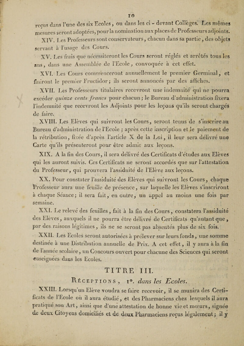 reçus clans l’une des six Ecoles, ou dans les cl - devant Collèges. Les mêmes mesures seront adopte'es, pour la nomination aux places de Professeurs adjoints. XIV. Les Professeurs sont conservateurs, chacun dans sa partie, des objets servant à l’usage des Cours. XV. Les frais que ne'cessiteront les Cours seront régle's et arrêtés tous les ans, dans une Assemblée de FEcole, convoquée à cet effet. XVI. Les Cours commenceront annuellement le premier Germinal, et llniront le premier Fructidor ; ils seront annoncés par des affiches. XVIL Les Professeurs titulaires recevront une indemnité qui ne pourra excéder quinze cents francs pour chacun ; le Bureau d’administration fixera l’indemnité que recevront les Adjoints pour les leçons qu’ils seront chargés de faire. XVIII. Les Elèves qui suivront les Cours, seront tenus de s’inscrire au Bureau d’administration de l’Ecole ; après cette inscription et le paiement de la rétribution, fixée d’après l’article X de la Loi, il leur sera délivré une Carte qu’ils présenteront pour être admis aux leçons. XIX. A la fin des Cours, il sera délivré des Certificats d’études aux Elèves qui les auront suivis. Ces Certificats ne seront accordés que sur l’attestation du Professeur, qui prouvera l’assiduité de l’Elève aux leçons. XX. Pour constater l’assiduité des Elèves qui suivront les Cours, chaque Professeur aura une feuille de présence, sur laquelle les Elèves s’inscriront à chaque Séance ; il sera fait, en outre, un apjDel au moins une fois par semaine. 9 XXL Le relevé des feuilles , fait à la fin des Cours, constatera l’assiduité des Elèves, auxquels il ne pourra être délivré de Certificats qu’autant que, par des raisons légitimes , ils ne se seront pas absentés plus de six fois. XXII. Les Ecoles seront autorisées à prélever sur leurs fonds, une somme destinée à une Distribution annuelle de Prix. A cet effet ? il y aura à la fin de l’aimé^scolaire, un Concours ouvert pour chacune des Sciences qui seront enseignées dans les Ecoles. . TITRE III. Réceptions, i®. dans les Ecoles. XXTII. Lorsqu’un Elève voudra se faire recevoir, il se munira des Certi¬ ficats de 1 Ecole où il aura étudié, et des Pharmaciens chez lesquels il aura pratiqué son Art, ainsi que d’une attestation de bonne vie et mœurs, signée de deux Citoyens domiciliés et de deux Phai’maciens reçus légalement ; il y