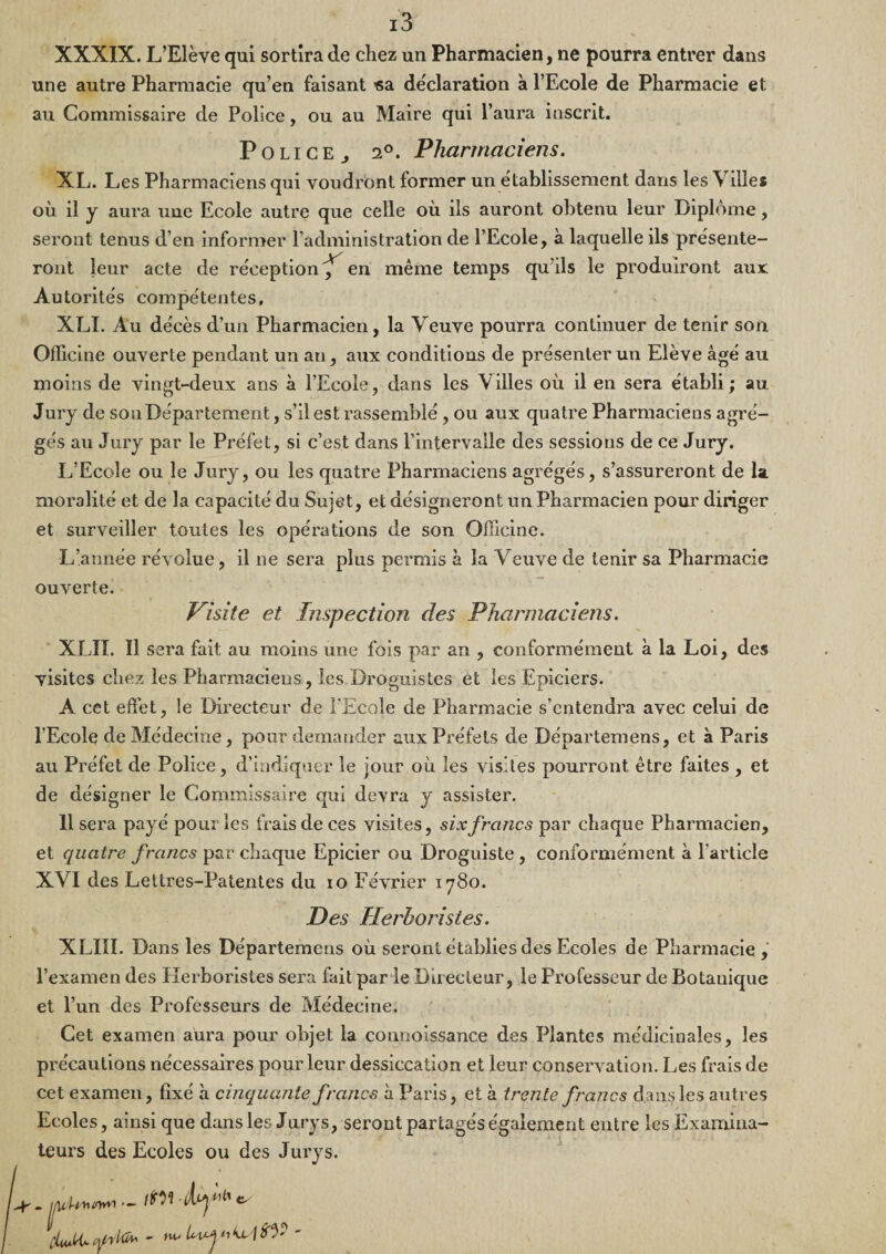 XXXIX. L’Elève qui sortira de chez un Pharmacien, ne pourra entrer dans une autre Pharmacie qu’en faisant «a déclaration à l’Ecole de Pharmacie et au Commissaire de Police, ou au Maire qui l’aura inscrit. P O LIG E J 2®. Pharmaciens. XL. Les Pharmaciens qui voudront former un établissement dans les Villes où il y aura une Ecole autre que celle où ils auront obtenu leur Diplôme, seront tenus d’en informer l’administration de l’Ecole, à laquelle ils présente¬ ront leur acte de réception'^ en même temps qu’ils le produiront aux Autorités compétentes, XLI. Au décès d’un Pharmacien, la Veuve pourra continuer de tenir son Officine ouverte pendant un an, aux conditions de présenter un Elève âgé au moins de vingt-deux ans à l’Ecole, dans les Villes où il en sera établi ; au Jury de son Département, s’il est rassemblé, ou aux quatre Pharmaciens agré¬ gés au Jury par le Préfet, si c’est dans l’intervalle des sessions de ce Jury. L’Ecole ou le Jury, ou les quatre Pharmaciens agrégés, s’assureront de la moralité et de la capacité du Sujet, et désigneront un Pharmacien pour diriger et surveiller toutes les opérations de son Officine. L’année révolue, il ne sera plus permis à la Veuve de tenir sa Pharmacie ouverte. Visite et Inspection des Phai'niaciens. XLII. Il sera fait au moins une fois par an , conformément à la Loi, des visites chez les Pharmaciens, les Droguistes et les Epiciers. A cet effet, le Directeur de l’Ecole de Pharmacie s’entendra avec celui de l’Ecole de Médecine, pour demander aux Préfets de Départemens, et à Paris au Préfet de Police, d’indiquer le jour où les visites pourront être faites , et de désigner le Commissaire qui devra y assister. Il sera payé pour les frais de ces visites, six francs par chaque Pharmacien, et quatre francs par chaque Epicier ou Droguiste, conformément à l’article XVI des Lettres-Patentes du lO Février 1780. Des Herboristes. XLIII. Dans les Départemens où seront établies des Ecoles de Pharmacie , l’examen des Plerboristes sera fait par le Directeur, le Professeur de Botanique et l’un des Professeurs de Médecine. Cet examen aura pour objet la connoissance des Plantes médicinales, les précautions nécessaires pour leur dessiccation et leur conservation. Les frais de cet examen, fixé à cinquante francs à Paris, et à trente francs dans les autres Ecoles, ainsi que dans les Jurys, seront partagés également entre les Examina¬ teurs des Ecoles ou des Jurys.