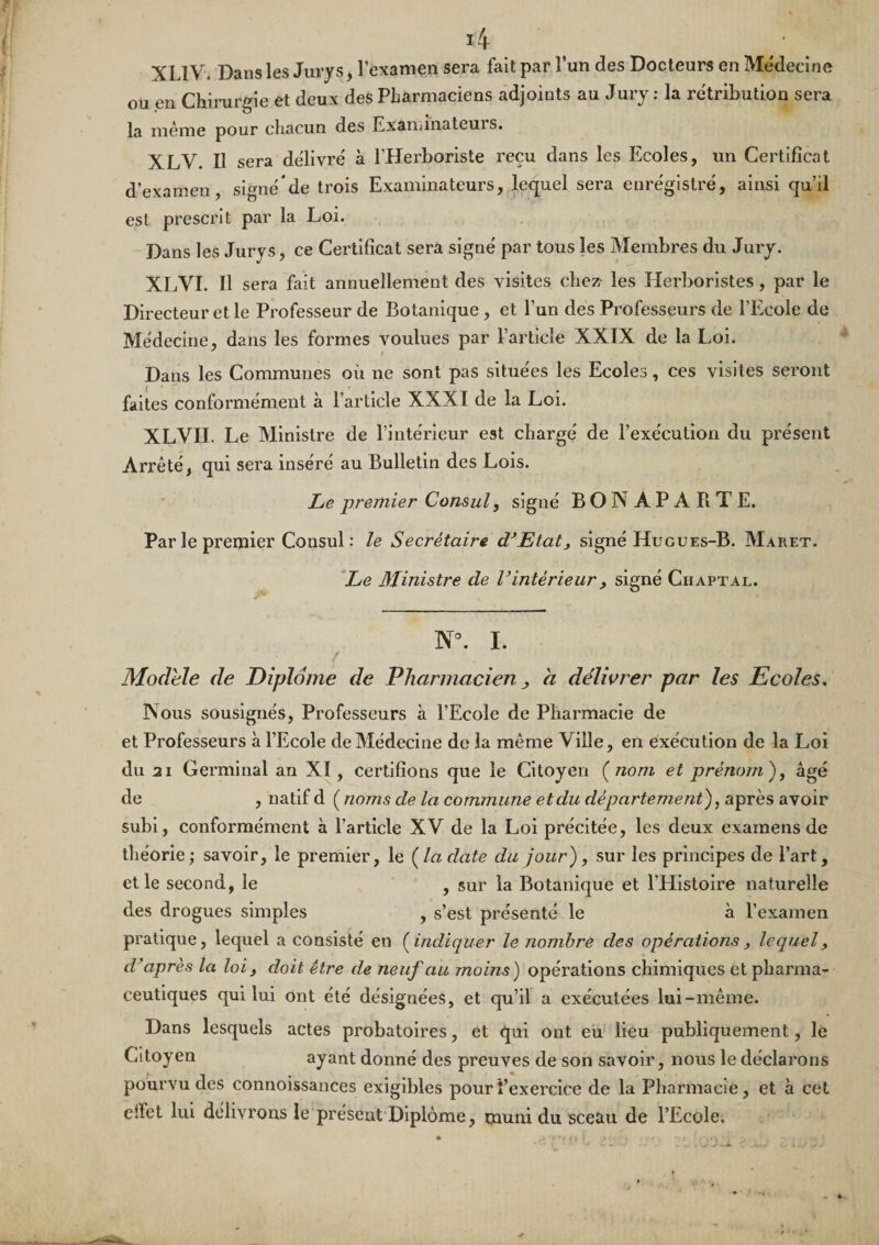 XLIV. Dans les Jurys, l’examen sera fait par l’un des Docteurs en Médecine ou en Chirurgie et deux des Pharmaciens adjoints au Jury : la rétribution sera la même pour chacun des Examinateuis. XLV. Il sera délivré à l’Herboriste reçu dans les Ecoles, un Certificat d’examen, signé de trois Examinateurs, lequel sera enregistré, ainsi qu’il est prescrit par la Loi. Dans les Jurys, ce Certificat sera signé par tous les Membres du Jury. XLVI. Il sera fait annuellement des visites chez- les Herboristes, par le Directeur et le Professeur de Botanique, et l’un des Professeurs de l’Ecole de Médecine, dans les formes voulues par l’article XXIX de la Loi. Dans les Communes où ne sont pas situées les Ecoles, ces visites seront faites conformément à l’article XXXI de la Loi. XLVII. Le Ministre de l’intérieur est chargé de l’exécution du présent Arrêté, qui sera inséré au Bulletin des Lois. Le-premier Consul, signé BONAPARTE. Par le premier Consul : le Secrétaire d^Etat, signé Hugues-B. Maret. *Le Ministre de Vintérieur, signé Chaptal. . N°. I. Modèle de Diplôme de Pharmacien a délwrer par les Ecoles, Nous sousignés. Professeurs à l’Ecole de Pharmacie de et Professeurs à l’Ecole de Médecine de la même Ville, en exécution de la Loi du 21 Germinal an XI, certifions que le Citoyen (^noni et prénom)^ âgé de , natif d ( noms de la commune et du département), après avoir subi, conformément à l’article XV de la Loi précitée, les deux examens de théorie; savoir, le premier, le {la date du jour), sur les principes de l’art, elle second, le , sur la Botanique et l’Histoire naturelle des drogues simples , s’est présenté le à l’examen pratique, lequel a consisté en {indiquer le nombre des opérations, lecpiel, cV après la loi, doit être de neuf au moins) opérations chimiques et pharma¬ ceutiques qui lui ont été désignées, et qu’il a exécutées lui-même. Dans lesquels actes probatoires, et qui ont eu lieu publiquement, le Citoyen ayant donné des preuves de son savoir, nous le déclarons pourvu des connoissances exigibles pourî’exercice de la Pharmacie, et à cet elfet lui délivrons le présent Diplôme, muni du sceau de l’Ecole,