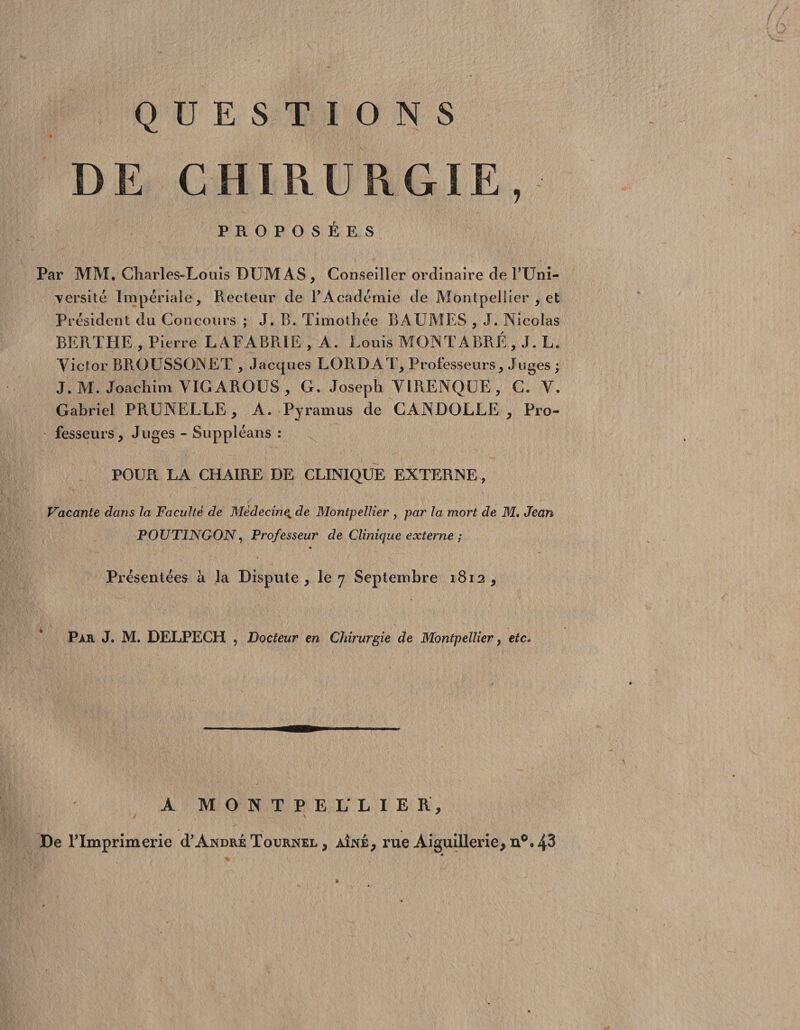 ? QUESTIONS * DE CHIRURGIE PROPOSÉES Par MM, Charles-Louis DUMAS, Conseiller ordinaire de l’Uni- yersité Impériale, Recteur de F Académie de Montpellier , et Président du Concours ; J. B. Timothée BAUMES , J. Nicolas BERTHE , Pierre LAEABRIE , A. Louis MONTABRÉ, J. L. Victor BRO USSOJN ET , Jacques LORD A T, Professeurs, Juges ; J.M. Joachim VIGAROUS, G. Joseph VIRENQLE, C. V. Gabriel PRUNELLE, A. Pyramus de CANDOLLE , Pro¬ fesseurs, Juges - Suppléans : POUR LA CHAIRE DE CLINIQUE EXTERNE, Vacante dans la Faculté de Médecinç, de Montpellier , par la mort de M, Jean POUTINGON, Professeur de Clinique externe ; « Présentées à la Dispute, le 7 Septembre 1812, Par J. M. DELPECH , Docteur en Chirurgie de Montpellier, etc, A MONTPELLIER, De Flmprimerie cF André Tournel , aîné, rue Aiguillerie, n°. 43