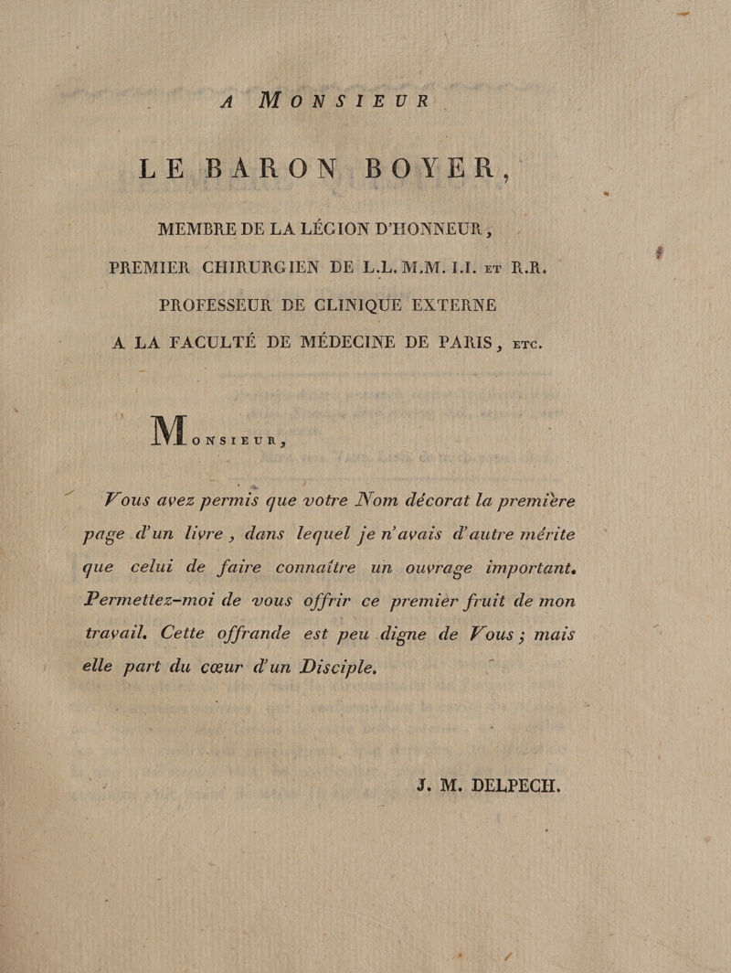 A ' / . . . . •&gt;. •* -, ' ir'* /•/ ■ 1$ Monsieur LE BARON BOYER, H MEMBRE DE LA LÉGION D’HONNEUR, i PREMIER CHIRURG IEN DE L.L.M.M. I.I. et R.R, &gt; PROFESSEUR DE CLINIQUE EXTERNE A LA FACULTÉ DE MÉDECINE DE PARIS, etc. M ONSIEUR, t V*ï» Vous avez permis que vofre Nom décorât la première page d'un livide &gt; dans lequel je n avais d'autre mérite que celui de faire connaître un ouvrage important• J?ermettez-moi de vous offrir ce premier fruit de mon travail. Cette offrande est peu digne de Vous $ mais elle part du cœur d'un Disciple. V « ‘ • v ' *' y • • _ ' ■ i - J. M. DELPECH. /