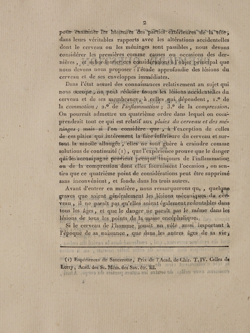 poür examrabr îfes Mé&amp;urfcs des pairies'extérieures de làv té t e , dans leurs véritables rapports avec les altérations accidentelles dont le cerveau ou les méninges sont passibles , nous devons considérer les premières comme causes ou occasions des der- i ^ y.^ * t* r ' ■. * * - 7 - g- ■ • r r - ni ères , et sbbordonner oes considérations à l’objet principal que nous devons nous proposer : l’étude approfondie des lésions du cerveau et de ses enveloppes immédiates. Dans l’état actuel des connaissances relativement au sujet qui nous occupe ou peut réduire toutes les lésions accidentelles du cerveau et de ses me^nbr.ançs 5 à .celles qui dépendent, i.° de la commotion ; 2,° de Vinflammation ; 3.° de la compression. On pourrait admettre un quatrième ordre dans lequel on com¬ prendrait tout ce qui est relatif aux ploies du cerveau et des mé¬ ninges ; mais si F ou considère -que , à l’exception de celles de ces plaies qui intéressent, la face inférieure du cerveau et sur¬ tout la moellè allongéb elles ne sont gùère à craindre comme solutions de continuité (i) , que l’expérience prouve que le danger qui les accompagne prévient presque1 toujours de l’inflammationL ou de la compression dont ëlîës fournissent l’occasion , on sen¬ tira que ce quatrième point de considérations peut être supprimé sans inconvénient , et fondu dans les trois autres. Avant d’entrer en matière, nous remarquerons quy , quelque graves que soient g en é pale meut les lésions mécaniques du cer¬ veau , il ne paraît pas qu’elles soient également redoutables dans tous les âges, et que le danger ne paraît pas le même dans les lésions de tous les poiuts de la usasse encéphalique. Si le cerveau de Fbomme jouait un rqle . aussi important a l’époque de sa naissance, que dans les autres âges de sa yie^ (i) Expériences de Saucerotte, Prix de l’Acad. de Cliir. T. IV. Celles ds Lorry, Acad, des Sc. Mém. des Sav. étr. III. r, . 1 , .r h 'dve r » j I £ .» y1»-. ■-/) &lt;&gt;.?o» '■* O - •* * ; ». -e-
