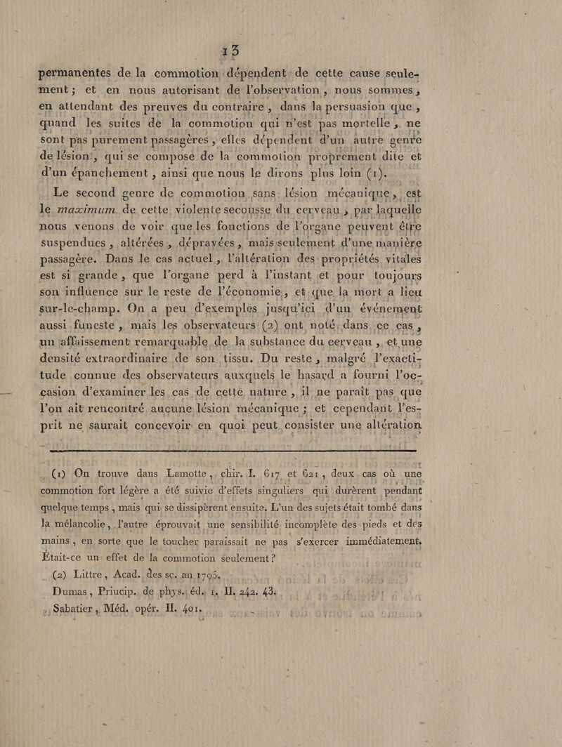 permanentes de la commotion dépendent de cette cause seule¬ ment ; et en nous autorisant de l’observation, nous sommes, en attendant des preuves du contraire , dans la persuasion que , quand les suites de la commotion qui n’est pas mortelle &gt; ne sont pas purement passagères , elles dépendent d’un autre genre de lésion , qui se compose de la commotion proprement dite et d’un épanchement , ainsi que nous le dirons plus loin (i). Le second genre de commotion sans lésion mécanique, est le maximum de cette violente secousse du cerveau , par laquelle nous venons de voir que les fonctions de l’organe peuvent être suspendues, altérées, dépravées, mais seulement d’une manière passagère. Dans le cas actuel , Falléralion des propriétés vitales est si grande , que l’organe perd à l’instant et pour toujours son influence sur le reste de l’économie , et que la mort a lieu sur-le-champ. On a peu d’exemples jusqu’ici d’un événement aussi funeste, mais les observateurs (2) ont noté dans ce cas, un affaissement remarquable de la substance du cerveau , et une densité extraordinaire de son tissu. Du reste , malgré l’exacti¬ tude connue des observateurs auxquels le hasard a fourni l’oc¬ casion d’examiner les cas de cette nature , il ne paraît pas que l’on ait rencontré aucune lésion mécanique ; et cependant l’es¬ prit 11e saurait concevoir en quoi peut consister une altération. (1) On trouve dans Lamotte , cliir. I. 617 et 621 , deux cas où une commotion fort légère a été suivie d’effets singuliers qui durèrent pendant quelque temps , mais qui se dissipèrent ensuite. L’un des sujets était tombé dans la mélancolie, l’autre éprouvait une sensibilité incomplète des pieds et des mains , en sorte que le toucher paraissait 11e pas s’exercer immédiatement. f Etait-ce un effet de la commotion seulement ? (2) Littré, Acad, des sc. an 179,5. Dumas, Priucip. de plrys. éd. i. II. 2^2, 43. Sabatier, Méd. opér. IL 4°n