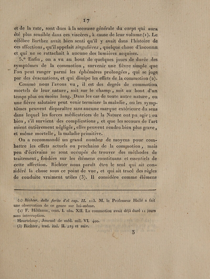 et cle la rate, sont dues à la secousse générale du corps qui aura été plus sensible dans ces viscères, à cause de leur volume (i). Le célèbre Barthez avait bien senti qu’il y avait dans l’histoire de ces affections, qu’il appelait singulières , quelque chose d’inconnu et qui ne se rattachait à aucune des lumières acquises. 5.° Enfin, on a vu au bout de quelques jours de durée des symptômes de la commotion , survenir une fièvre simple que l’on peut ranger parmi les éphémères prolongées, qui se juge par des évacuations, et qui dissipe les effets de la commotion (2)» Comme nous l’avons vu , il est des degrés de commotion mortels de leur nature, soit sur le champ , soit au bout d’un temps plus ou moins long. Dans les cas de toute autre nature, ou une fièvre salutaire peut venir terminer la maladie, ou les symp¬ tômes peuvent disparaître sans aucune marque extérieure du sens dans lequel les forces médicatrices de la Nature ont pu agir ; ou bien , s’il survient des complications , et que les secours de l’art soient entièrement négligés , elles peuvent rendre.bien plus grave, et meme mortelle, la maladie primitive. O11 a recommandé un grand nombre de moyens pour com¬ battre les effets actuels ou prochains de la commotion, mais peu d’écrivains se sont occupés de trouver des méthodes de traitement, fondées sur les élémens constituans et essentiels de cette affection. Richter nous paraît être le seul qui ait con¬ sidéré la chose sous ce point de vue, et qui ait tracé des règles de conduite vraiment utiles (3). 11 considère comme élémens (1) Richter. delle ferite d'el cap. II» ii3. M. le Professeur Halle a fait une observation de ce genre sur lui-même. (2) F. Hildanus, cent. I. obs. XII. La commotion avait déjà duré n jours sans interruption. Heurteloup, Journal de méd. mil. VI. 4^*