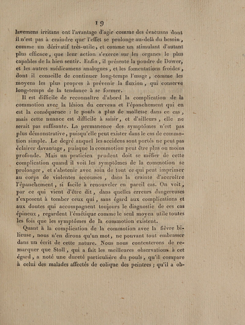 lavemens irritans ont l’avantage d’agir comme des évacuans dont il n’est pas à craindre que'l’effet se prolonge au-delà du besoin , comme un dérivatif très-utile, et comme un stimulant d’autant plus efficace, que leur action s’exerce sur les organes le plus capables de la bien sentir. Enfin , il présente la poudre de Dower, et les autres médicamens analogues , et les fomentations froides , dont il conseille de continuer long-temps l’usage , comme les moyens les plus propres à prévenir la fluxion , qui conserve long-temps de la tendance à se former. Il est difficile de reconnaître d’abord la complication de la commotion avec la lésion du cerveau et l’épanchement qui en est la conséquence : le pouls a plus de mollesse dans ce cas , mais cette nuance est difficile à saisir, et d’ailleurs, elle ne serait pas suffisante. La permanence des symptômes n’est pas plus démonstrative, puisqu’elle peut exister dans le cas de commo¬ tion simple. Le degré auquel les accidens sont portés ne peut pas éclairer davantage, puisque la commotion peut être plus ou moins profonde. Mais un praticien prudent doit se méfier de cette complication quand il voit les symptômes de la commotion se prolonger , et s’abstenir avec soin de tout ce qui peut imprimer au corps de violentes secousses , dans la crainte d’accroître l’épanchement, si facile h renouveler en pareil cas. On voit , par ce qui vient d’être dit, dans quelles erreurs dangereuses s’exposent à tomber ceux qui , sans égard aux complications et aux doutes qui accompagnent toujours le diagnostic de ces cas épineux, regardent l’émétique comme le seul moyen utile toutes les fois que les symptômes de la commotion existent. Quant à la complication de la commotion avec la fièvre bi¬ lieuse, nous n’en dirons qu’un mot, ne pouvant tout embrasser dans un écrit de cette nature. Nous nous contenterons de re¬ marquer que Stoll , qui a fait les meilleures observations à cet égard , a noté une dureté particulière du pouls, qu’il compare à celui des malades affectés de colique des peintres ; qu’il a ob-
