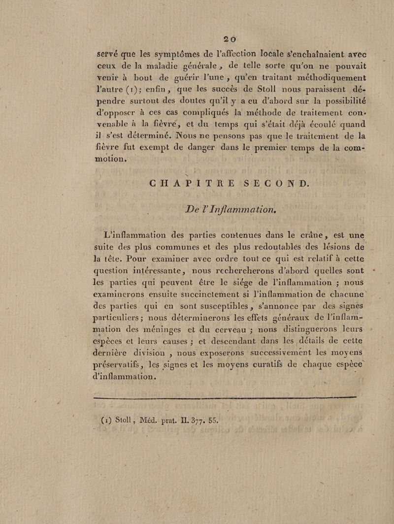 serve que les symptômes de l’affection locale s’encliaînaient avec ceux de la maladie générale ^ de telle sorte qu’on ne pouvait venir à bout de guérir Tune , qu’en traitant méthodiquement l’autre (i); enfin, que les succès de Stoll nous paraissent dé¬ pendre surtout des doutes qu’il y a eu d’abord sur la possibilité d’opposer à ces cas compliqués la méthode de traitement con» venable à la fièvre, et du temps qui s’était déjà écoulé quand il s’est déterminé. Nous ne pensons pas que le traitement de la fièvre fut exempt de danger dans le premier temps de la com¬ motion. CHAPITRE SECOND. De VInflammation. L’inflammation des parties contenues dans le crâne, est une suite des plus communes et des plus redoutables des lésions de la tête. Pour examiner avec ordre tout ce qui est relatif à cette question intéressante, nous rechercherons d’abord quelles sont les parties qui peuvent être le siège de l’inflammation ; nous examinerons ensuite succinctement si l’inflammation de chacune des parties qui en sont susceptibles, s’annonce par des signes particuliers ; nous déterminerons les effets généraux de l’infîam- mation des méninges et du cerveau ; nous distinguerons leurs espèces et leurs causes; et descendant dans les détails de cette dernière division , nous exposerons successivement les moyens préservatifs, les signes et les moyens curatifs de chaque espèce d’inflammation. (i) Stoll, Méd. prat. IL 377. 55.