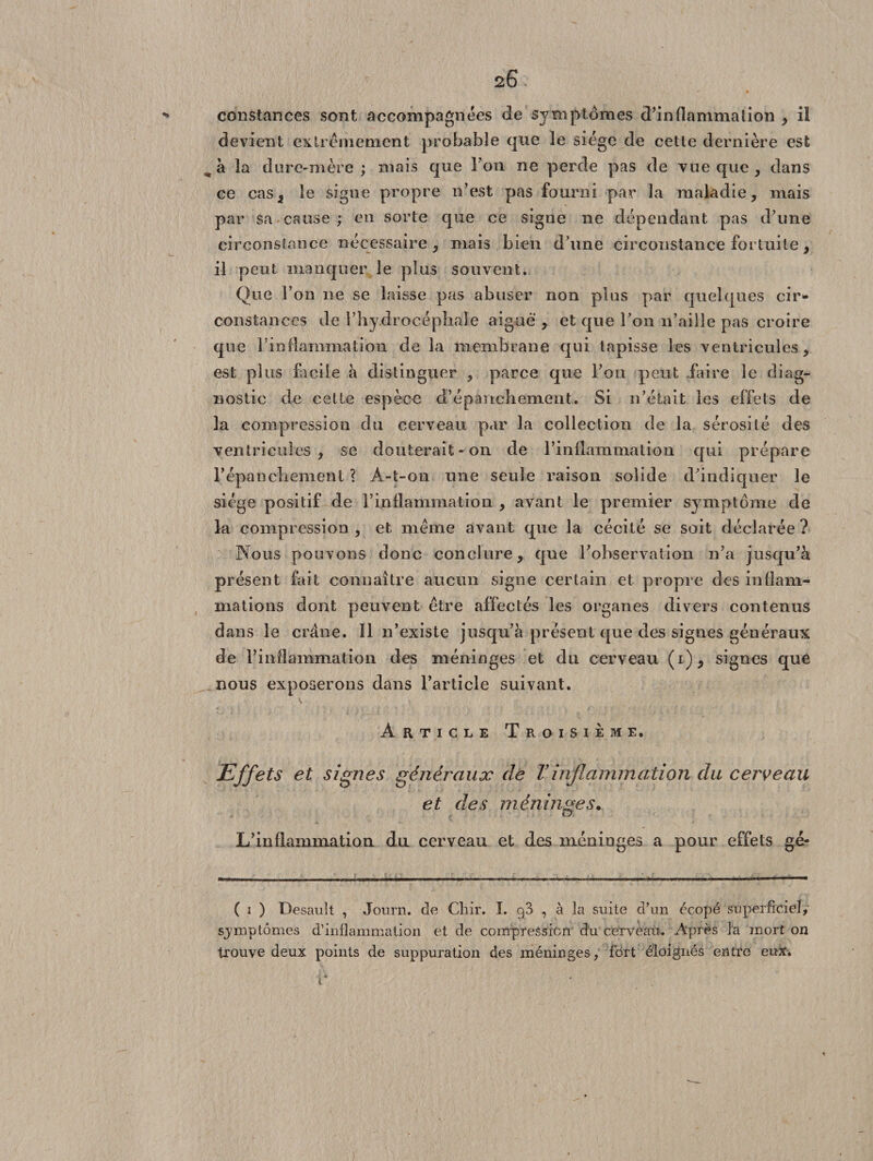 constances sont accompagnées de symptômes d’inflammation , il devient extrêmement probable que le siège de cette dernière est ^ à la dure-mère; mais que l’on ne perde pas de vue que , dans ce cas, le signe propre n’est pas fourni par la maladie, mais par sa cause ; en sorte que ce signe ne dépendant pas d’une circonstance nécessaire, mais bien d’une circonstance fortuite, il peut manquer le plus souvent. Que l’on ne se laisse pas abuser non plus par quelques cir¬ constances de 1’hydrocépliale aigue , et que l’on n’aille pas croire que l’inflammation de la membrane qui tapisse les ventricules, est plus facile à distinguer , parce que l’on peut faire le diag¬ nostic de cette espèce d’épanchement. Si n’était les effets de la compression du cerveau par la collection de la sérosité des ventricules , se douterait-on de l’inflammation qui prépare l’épancliement ? A-t-on une seule raison solide d’indiquer le siège positif de l’inflammation , avant le premier symptôme de la compression , et même avant que la cécité se soit déclarée ? Nous pouvons donc conclure, que l’observation n’a jusqu’à présent fait connaître aucun signe certain et propre des inflam¬ mations dont peuvent être affectés les organes divers contenus dans le crâne. Il n’existe jusqu’à présent que des signes généraux de l’inflammation des méninges et du cerveau (i), signes que nous exposerons dans l’article suivant. V Article Troisième. Effets et signes généraux de F inflammation du cerveau et des méninges. O L’inflammation du cerveau et des méninges a pour effets gé- ( i ) Desault , Journ. de Cliir. I. , à la suite d’un écopé superficiel, sjmptômes d’inflammation et de compression du cerveau. Après la mort on trouve deux points de suppuration des méninges, fort éloignés entre eux.