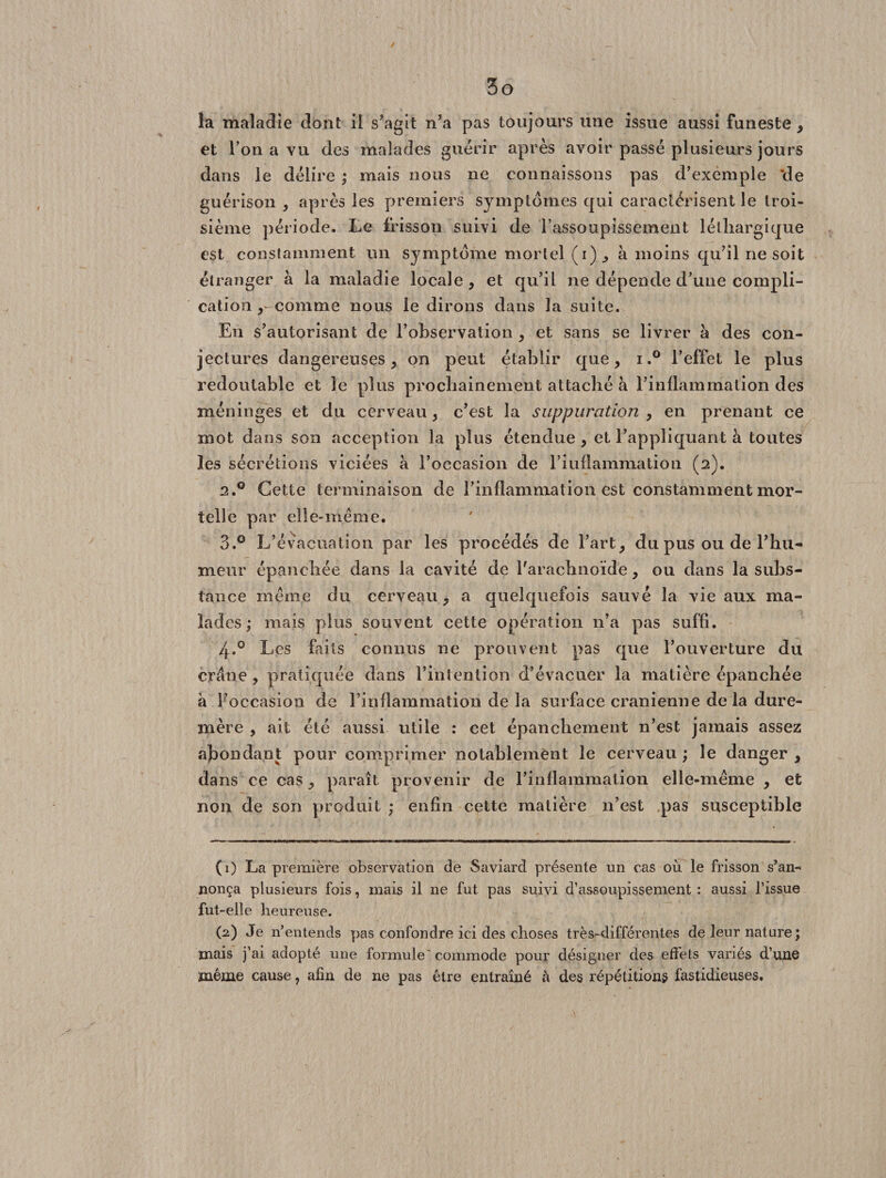 la maladie dont il s'agit n’a pas toujours une issue aussi funeste , et l’on a vu des malades guérir après avoir passé plusieurs jours dans le délire ; mais nous ne connaissons pas d’exemple 'de guérison , après les premiers symptômes qui caractérisent le troi¬ sième période. Le frisson suivi de l’assoupissement léthargique est constamment un symptôme mortel (i), à moins qu’il ne soit étranger à la maladie locale , et qu’il ne dépende d’une compli¬ cation ^ comme nous le dirons dans la suite. En s’autorisant de l’observation , et sans se livrer à des con¬ jectures dangereuses, on peut établir que , i.° l’effet le plus redoutable et le plus prochainement attaché à l’inflammation des méninges et du cerveau, c’est la suppuration , en prenant ce mot dans son acception la plus étendue , et l’appliquant à toutes les sécrétions viciées à l’occasion de 1’iuflammation (2). 2.0 Cette terminaison de l’inflammation est constamment mor¬ telle par elle-même. 3.° L’évacuation par les procédés de l’art, du pus ou de l’hu¬ meur épanchée dans la cavité de l'arachnoïde, ou dans la subs¬ tance même du cerveau, a quelquefois sauvé la vie aux ma¬ lades ; mais plus souvent cette opération 11’a pas suffi. 4.0 Les faits connus ne prouvent pas que l’ouverture du crâne , pratiquée dans l’intention d’évacuer la matière épanchée à l’occasion de l’inflammation de la surface crânienne de la dure- mère , ait été aussi utile : cet épanchement n’est jamais assez abondant pour comprimer notablement le cerveau ; le danger , dans ce cas, paraît provenir de l’inflammation elle-même , et non de son produit ; enfin cette matière n’est pas susceptible (1) La première observation de Saviard présente un cas où le frisson s’an¬ nonça plusieurs fois, mais il ne fut pas suivi d’assoupissement : aussi l’issue fut-elle heureuse. (2) Je n’entends pas confondre ici des choses très-différentes de leur nature ; mais j’ai adopté une formule' commode pour désigner des effets variés d’une même cause, afin de ne pas être entraîné à des répétitions fastidieuses.