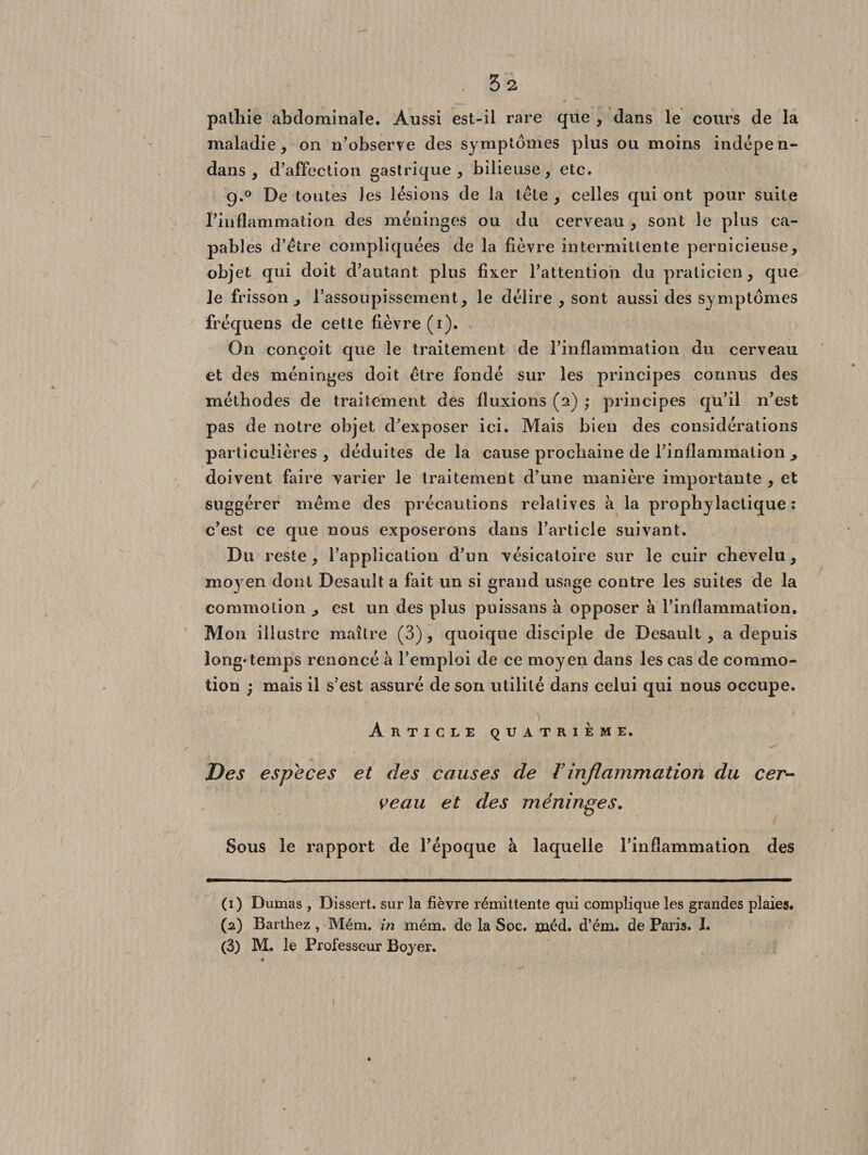 • 53 patliie abdominale. Aussi est-il rare que , dans le cours de la maladie, on n’observe des symptômes plus ou moins indépen- dans, d’affection gastrique, bilieuse, etc. g.0 De toutes les lésions de la télé , celles qui ont pour suite l’inflammation des méninges ou du cerveau , sont le plus ca¬ pables d’étre compliquées de la fièvre intermittente pernicieuse, objet qui doit d’autant plus fixer l’attention du praticien, que le frisson ^ l’assoupissement, le délire , sont aussi des symptômes fréquens de cette fièvre (i). On conçoit que le traitement de l’inflammation du cerveau et des méninges doit être fondé sur les principes connus des méthodes de traitement des fluxions (2) ; principes qu’il n’est pas de notre objet d’exposer ici. Mais bien des considérations particulières, déduites delà cause prochaine de l’inflammation y doivent faire varier le traitement d’une manière importante , et suggérer même des précautions relatives à la prophylactique: c’est ce que nous exposerons dans l’article suivant. Du reste, l’application d’un vésicatoire sur le cuir chevelu, ni03Ten dont Desault a fait un si grand usage contre les suites de la commotion , est un des plus puissans à opposer à l’inflammation. Mon illustre maître (3), quoique disciple de Desault, a depuis long'temps renoncé à l’emploi de ce moyen dans les cas de commo¬ tion ) mais il s’est assuré de son utilité dans celui qui nous occupe. Article quatrième. Des especes et des causes de Vinflammation du cer¬ ceau et des méninges. Sous le rapport de l’époque à laquelle l’inflammation des (1) Dumas , Dissert, sur la fièvre rémittente qui complique les grandes plaies. (2) Barthez , Mém. in mém. de la Soc. jçnéd. d’ém. de Paris. I. (3) M. le Professeur Boyer.