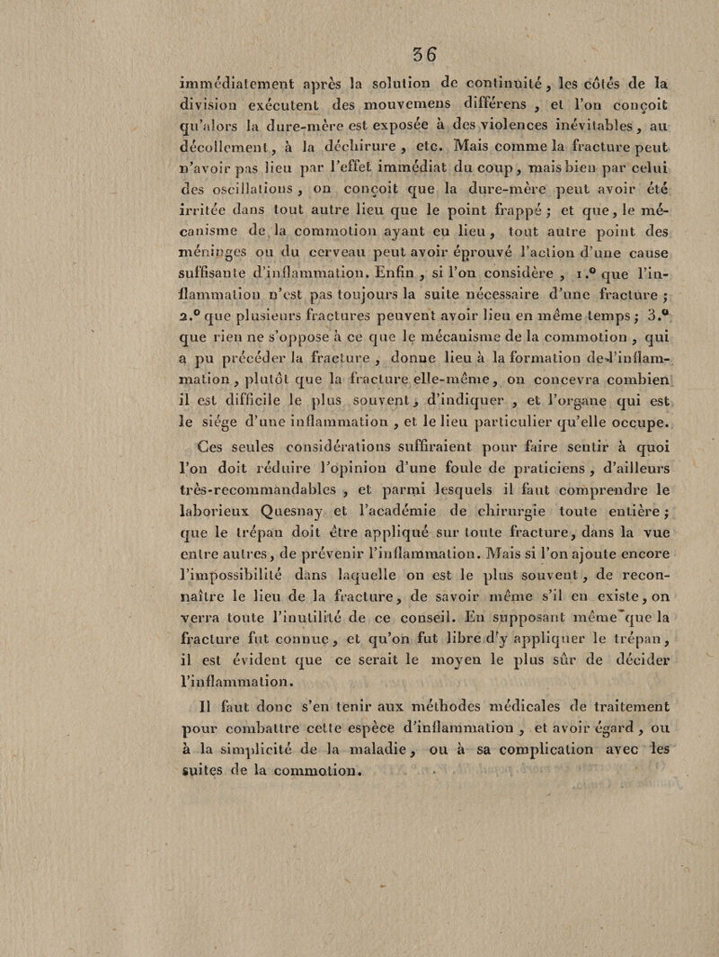 immédiatement après la solution de continuité, les côtés de la division exécutent des mouvemens différens , et l’on conçoit qu'alors la dure-mère est exposée à des violences inévitables, au décollement, à la déchirure, etc. Mais comme la fracture peut n'avoir pas lieu par l'effet immédiat du coup, mais bien par celui des oscillations , on conçoit que la dure-mère peut avoir été irritée dans tout autre lieu que le point frappé; et que, le mé¬ canisme de la commotion ayant eu lieu, tout autre point des méninges ou du cerveau peut avoir éprouvé Faction d’une cause suffisante d’inflammation. Enfin , si l’on considère , i,° que l'in¬ flammation n'est pas toujours la suite nécessaire d'une fracture ; 3.° que plusieurs fractures peuvent avoir lieu en même temps ; 3.° que rien ne s’oppose à ce que le mécanisme de la commotion , qui a pu précéder la fracture , donne lieu à la formation ded’infïam- mation , plutôt que la fracture elle-même, on concevra combien il est difficile le plus souvent, d’indiquer , et l’organe qui est le siège d’une inflammation , et le lieu particulier qu’elle occupe. Ces seules considérations suffiraient pour faire sentir à quoi l'on doit réduire l'opinion d’une foule de praticiens , d’ailleurs très-recommandables , et parmi lesquels il faut comprendre le laborieux Quesnay et l’académie de chirurgie toute entière ; que le trépan doit être appliqué sur toute fracture, dans la vue entre autres, de prévenir l’inflammation. Mais si l’on ajoute encore l’impossibilité dans laquelle on est le plus souvent , de recon¬ naître le lieu de la fracture, de savoir même s’il en existe, on verra toute l'inutilité de ce conseil. Eu supposant même~que la fracture fut connue, et qu’on fut libre d^y appliquer le trépan, il est évident que ce serait le moyen le plus sûr de décider l’inflammation. Il faut donc s’en tenir aux méthodes médicales de traitement pour combattre cette espèce d'inflammation , et avoir égard , ou à la simplicité de la maladie, ou à sa complication avec les suites de la commotion.