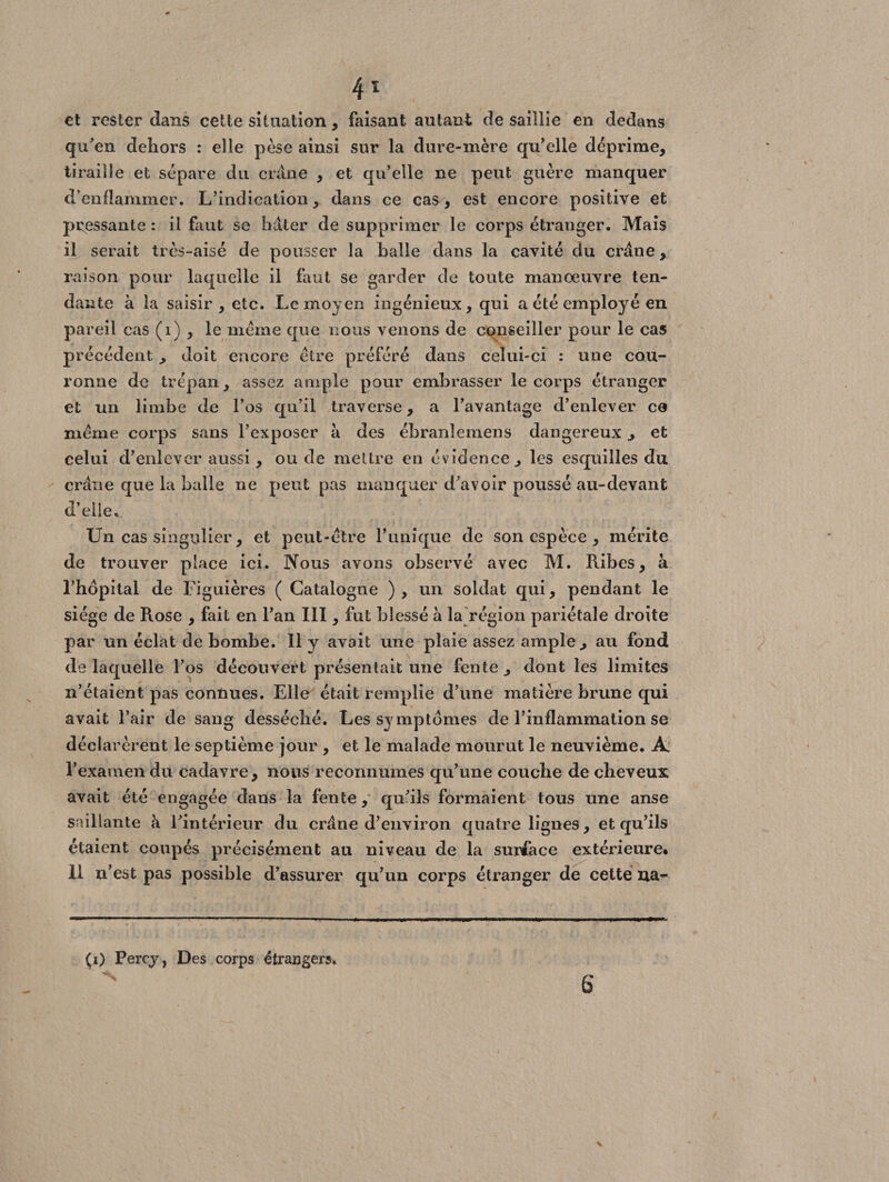 et rester clans celle situation, faisant autant de saillie en dedans qu'en dehors : elle pèse ainsi sur la dure-mère qu'elle déprime, tiraille et sépare du crâne , et qu’elle ne peut guère manquer d’enflammer. L’indication, dans ce cas, est encore positive et pressante : il faut se hâter de supprimer le corps étranger. Mais il serait très-aisé de pousser la balle dans la cavité du crâne, raison pour laquelle il faut se garder de toute manœuvre ten¬ dante à la saisir, etc. Le moyen ingénieux, qui a été employé en pareil cas (1) , le même que nous venons de conseiller pour le cas précédent , doit encore être préféré dans celui-ci : une cou¬ ronne de trépan, assez ample pour embrasser le corps étranger et un limbe de l’os qu’il traverse, a l’avantage d’enlever co même corps sans l’exposer â des ébranlemens dangereux , et celui d’enlever aussi, ou de mettre en évidence, les esquilles du crâne que la balle ne peut pas manquer d’avoir poussé au-devant d’elie. Un cas singulier, et peut-être l’unique de son espèce , mérite de trouver place ici. Nous avons observé avec M. Ribes, à l’hôpital de Figuières ( Catalogne ), un soldat qui, pendant le siège de Rose , fait en l’an III, fut blessé à la région pariétale droite par un éclat de bombe. Il y avait une plaie assez ample, au fond de laquelle l’os découvert présentait une fente , dont les limites n’étaient pas connues. Elle était remplie d’une matière brune qui avait l’air de sang desséché. Les symptômes de l’inflammation se déclarèrent le septième jour, et le malade mourut le neuvième. Ai l’examen du cadavre, nous reconnûmes qu’une couche de cheveux avait été engagée dans la fentequ’ils formaient tous une anse saillante à l’intérieur du crâne d’environ quatre lignes, et qu’ils étaient coupés précisément au niveau de la surface extérieure. 11 n’est pas possible d’assurer qu’un corps étranger de cette na- (i) Percy, Des corps étrangers. S