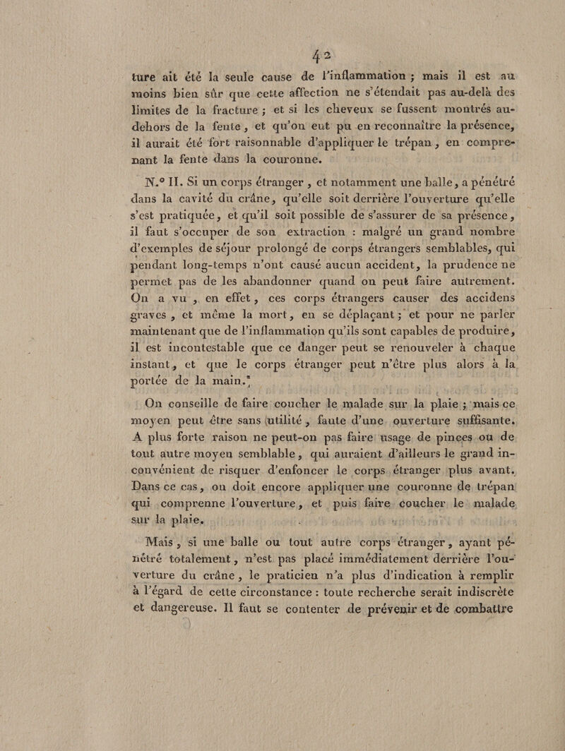 ture ait été la seule cause de l'inflammation ; mais il est au moins bien sur que cette affection ne s étendait pas au-delà des limites de la fracture ; et si les cheveux se fussent montrés au- dehors de la fente, et qu’on eut pu en reconnaître la présence, il aurait été fort raisonnable d’appliquer le trépan, en compre¬ nant la fente dans la couronne. N.° II. Si un corps étranger , et notamment une balle, a pénétré dans la cavité du crâne, qu’elle soit derrière l’ouverture qu’elle s’est pratiquée, et qu’il soit possible de s’assurer de sa présence, il faut s’occuper de son extraction : malgré un grand nombre d’exemples de séjour prolongé de corps étrangers semblables, qui pendant long-temps n’ont causé aucun accident, la prudence ne permet pas de les abandonner quand ou peut faire autrement. On a vu , en effet, ces corps étrangers causer des accidens graves , et meme la mort, en se déplaçant ; et pour ne parler maintenant que de l’inflammation qu’ils sont capables de produire, il est incontestable que ce danger peut se renouveler à chaque instant , et que le corps étranger peut n’étre plus alors à la portée de la main.* On conseille de faire coucher le malade sur la plaie ; mais ce moyen peut être sans utilité , faute d’une ouverture suffisante. A plus forte raison ne peut-on pas faire usage de pinces ou de tout autre moyen semblable, qui auraient d’ailleurs le grand in¬ convénient de risquer d’enfoncer le corps étranger plus avant. Dans ce cas, on doit encore appliquer une couronne de trépan qui comprenne l'ouverture, et puis faire coucher le malade sur la plaie. Mais 5 si une balle ou tout autre corps étranger, ayant pé¬ nétré totalement, n’est pas placé immédiatement derrière l’ou¬ verture du crâne , le praticien n'a plus d’indication à remplir à l’égard de cette circonstance : toute recherche serait indiscrète et dangereuse. Il faut se contenter de prévenir et de combattre