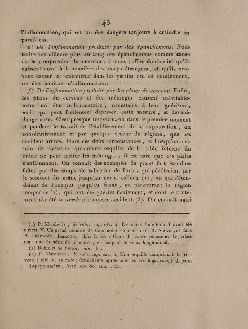 45 l'inflammation, qui est un des dangers toujours h. craindre en pareil cas. e) De Vinflammation produite par des épanchemens. Nous traiterons ailleurs plus au long des épanchemens comme cause de la compression du cerveau \ il nous suffira de dire ici qu’ils agissent aussi à la manière des corps étrangers , et qu’ils peu» vent causer et entretenir dans les paiiies qui les contiennent, un état habituel d’inflammation. /) De Vinflammation produite par les plaies du cerveau. Enfin, les plaies du cerveau et des méninges causent inévitable¬ ment un état inflammatoire , nécessaire à leur guérison ,. mais qui peut facilement dépasser cette mesure , et devenir dangereuse. C’est presque toujours, ou dans le premier moment et pendant le travail de rétablissement de la suppuration , ou consécutivement et par quelque erreur de régime, que cet accident arrive. Hors ces deux circonstances , et lorsqu’on a eu soin de s’assurer qu’aucune esquille de la table interne du crâne ne peut irriter les méninges ,, il est rare que ees plaies s’enflamment. On connaît des exemples de plaies fort étendues faites par des coups de sabre ou de faulx , qui pénétraient par le sommet du crâne jusqu’au corps calleux (i), ou qui s’éten¬ daient de l’occiput jusqu’au front , en parcourant la région temporale (2), qui ont été guéries facilement, et dont le traite¬ ment n’a été traversé par aucun accident (3). On connaît aussi (1) P. Marehetis , de vuln. cap. ois. 4 : Le sinus longitudinal avait été ouvert. V. Un grand nombre de faits moins étonnans dans B. Suevus,et dans A. Delrcroix. Lamotfe, chir. I. 897 : Coup de sabre pénétrant le . cran© dans une étendue de 5 pouces , en coupant le sinus longitudinal. (2) Bobnius de recent. vuln. 154. C3) P. Marclietis, de vuln. cap. obs. 5. Une esquille comprimait le fcer- veau ; elle fut enlevée ; demi-heure après tous les accidens avaient disparu» Lapejronnière , Acad, des Sc. ann. 1741»