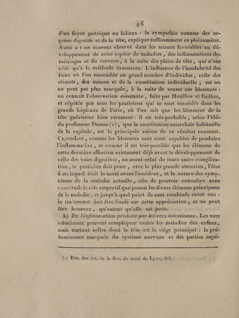 d’un foyer gastrique ou bilieux : la sympathie connue des or¬ ganes digestifs et de la tète, explique suffisamment ce phénomène* Aussi a t on souvent observé dans les saisons favorables au dé,- veloppement de cette espèce de maladies * des inflammations des méninges et du cerveau, à la suite des plaies de tête* qui n’ont cédé qu’à la méthode évacuante. L’influence de l’insalubrité des lieux ou l’on rassemble un grand nombre d’individus, celle des climats * des saisons et de la constitution individuelle * est on ne peut pas plus marquée* à la suite de toutes ces blessures : on connaît l’observation constante * faite par Houllier et Bâillon* et répétée par tons les praticiens qui se sont succédés dans les grands hôpitaux de Paris* ou l’on sait que les blessures de la tête guérissent bien rarement : il est très-probable * selon l’idée du professeur Dumas (i) * que la constitution catarrhale habituelle de la capitale* est la principale raison de ce résultat constant. Cependant* comme les blessures sont aussi capables de produire l’inflammalioLi , et comme il est très-possible que les élémens de cette dernière affection existassent déjà avant le développement de celle des voies digestives* ou avant celui de toute autre complica¬ tion « le praticien doit peser * avec la plus grande attention* l’état d ,ns lequel était la santé avant l’accident * et la nature des symp. tomes de la maladie actuelle * afin de pouvoir connaître avec exactitude le rôle respectif que jouent les divers élémens principaux de la maladie, et jusqu’à quel point iis sont combinés entre eux : le traitement doit être fondé sur cette appréciation * et ne peut être heureux , qu’au tant qu’elle est juste. b) De T inflammation produite par les* vers intestinaux. Les vers intestinaux peuvent compliquer toutes les maladies des en fans * mais surtout celles dont la tête est le siège principal : la pré¬ dominance marquée du système nerveux et des parties supé- (i) Rec. des àct. de la Soc. de santé de Lyon* 376.*.