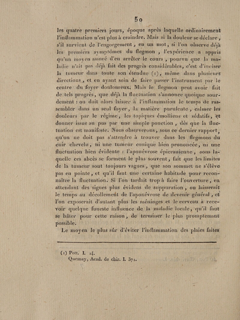 les quatre premiers jours, époque après laquelle ordinairement l’inflammation n’est plus à craindre. Mais si la douleur se déclare , s’il survient de l’engorgement , en un mot, si l’on observe déjà les premiers symptômes du flegmon , l’expérience a appris qu’un moyen assuré d’en arrêter le cours , pourvu que la ma¬ ladie n’ait pas déjà fait des progrès considérables, c’est d’inciser la tumeur dans toute son étendue (i), même dans plusieurs directions , et en ayant soin de faire passer l’instrument par le centre du foyer douloureux. Mais le lîegmon peut avoir fait de tels progrès , que déjà la fluctuation s’annonce quoique sour¬ dement : on doit alors laisser à l’inflammation le temps de ras¬ sembler dans un seul foyer, la matière purulente, calmer les douleurs par le régime, les topiques émolliens et sédatifs, et donner issue au pus par une simple ponction , dès que la fluc¬ tuation est manifeste. Nous observerons, sous ce dernier rapport^ qu’on ne doit pas s’attendre à trouver dans les flegmons du cuir chevelu, ni une tumeur conique bien prononcée, ni une fluctuation bien évidente : l’aponévrose épicranienne , sous la¬ quelle ces abcès se forment le plus souvent, fait que les limites de la tumeur sont toujours vagues , que son sommet ne s’élève pas en pointe, et qu’il faut une certaine habitude pour recon¬ naître la fluctuation. Si l’on tardait trop à faire l’ouverture, en attendant des signes plus évidens de suppuration , on laisserait le temps au décollement de l’aponévrose de devenir général , et l’on exposerait d’autant plus les méninges et le cerveau à rece- Yoir quelque funeste influence de la maladie locale, qu’il faut se bâter pour cette raison, de terminer le plus promplemsnt possible. Le moyen le plus sûr d’éviter l’inflammation des plaies faites (i) Pott. I. 14. Quesnay, Acad, de chir. I. 371.