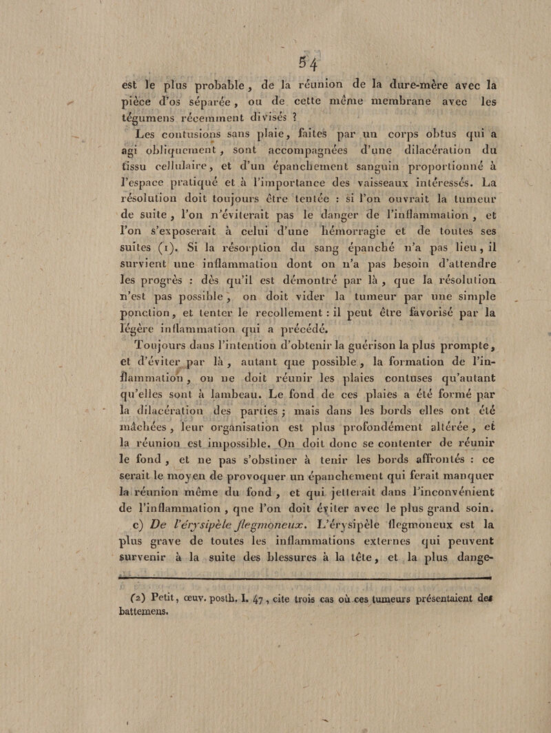 est le plus probable , de la réunion de la dure-mère avec la pièce d’os séparée , ou de cette meme membrane avec les iégumens récemment divisés ? Les contusions sans plaie, faites par un corps obtus qui a agi obliquement , sont accompagnées d’une dilacération du tissu cellulaire, et d’un épanchement sanguin proportionné à l’espace pratiqué et à l’importance des vaisseaux intéressés. La résolution doit toujours être tentée : si l’on ouvrait la tumeur de suite , l’on n’éviterait pas le danger de l’inflammation , et l’on s’exposerait à celui d’une hémorragie et de toutes ses suites (i). Si la résorption du sang épanché n’a pas lieu, il survient une inflammation dont on n’a pas besoin d’attendre les progrès : dès qu’il est démontré par là , que la résolution n’est pas possible, on doit vider la tumeur par une simple ponction, et tenter le recollement : il peut être favorisé par la légère inflammation qui a précédé. Toujours dans l’intention d’obtenir la guérison la plus prompte, et d’éviter par là , autant que possible , la formation de l’in- Aammation, ou ne doit réunir les plaies contuses qu’autant qu’elles sont à lambeau. Le fond de ces plaies a été formé par la dilacération des parties ; mais dans les bords elles ont été mâchées , leur organisation est plus profondément altérée, et la réunion est impossible. On doit donc se contenter de réunir le fond , et ne pas s’obstiner à tenir les bords affrontés : ce serait le moyen de provoquer un épanchement qui ferait manquer la réunion même du fond, et qui jetterait dans l’inconvénient de l’inflammation , qne l’on doit éviter avec le plus grand soin. c) De l’érysipèle jlegmoneux. L’érysipèle flegmoneux est la plus grave de toutes les inflammations externes qui peuvent survenir à la suite des blessures à la tête, et la plus dange- (z) Petit, œuv. posth. I. 47, cite trois cas oùxes tumeurs présentaient def battemens. »