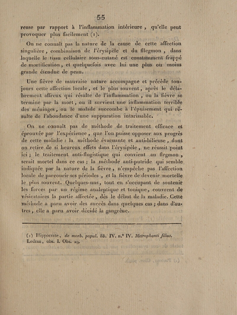 reuse par rapport à l'inflammation intérieure , qu’elle peut provoquer plus facilement (i). On ne connaît pas la nature de la cause de cette affection singulière , combinaison de l’érysipèle et du fllegmon , dans laquelle le tissu cellulaire sous-cutané est constamment frappé de mortification, et quelquefois avec lui une plus ou moins grande étendue de peau. Une lièvre de mauvaise nature accompagne et précède tou¬ jours celte affection locale, et le plus souvent, après le déla¬ brement affreux qui résulte de l’inflammation , ou la fièvre se termine par la mort, ou il survient une inflammation terrible des méninges, ou le malade succombe à l’épuisement qui ré¬ sulte de l’abondance d’une suppuration intarissable. On ne connaît pas de méthode de traitement efficace et éprouvée par l’expérience , que l’on puisse opposer aux progrès de cette maladie : la méthode évacuante et anti-bilieuse , dont on retire de si heureux effets dans l’érysipèle , ne réussit point ici ; le traitement anti-flogistique qui convient au fiegmon y serait mortel dans ce cas ; la méthode anti-putride qui semble indiquée par la nature de la fièvre , n’erapèche pas l’affection locale de parcourir ses périodes , et la fièvre de devenir mortelle 3e plus souvent. Quelques-uns, tout en s’occupant de soutenir les forces par un régime analeptique et tonique, couvrent de vésicatoires la partie affectée , dès le début de la maladie. Cette méiliode a paru avoir des succès dans quelques cas ; dans d’au¬ tres , elle a paru avoir décidé la gangrène. CO Hippocrate, de morb. popul. lib, IV. n,° IV. MetrophantiJilius, Ledran, obs. I. Obs. 29.