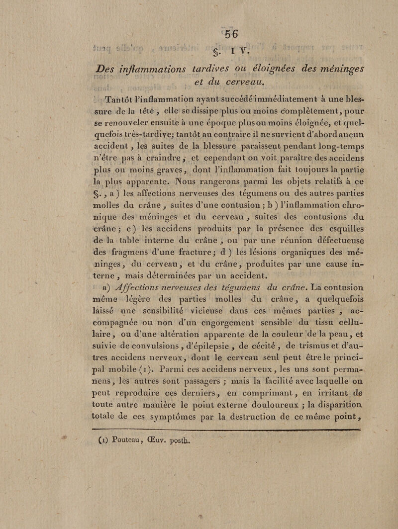 ■ ' §• i v. Des inflammations tardives ou éloignées des méninges et du cerveau. Tantôt l’inflammation ayant succédé immédiatement à une bles¬ sure de la tête , elle se dissipe plus ou moins complètement, pour se renouveler ensuite à une époque plus ou moins éloignée, et quel¬ quefois très-tardive; tantôt au contraire il ne survient d’abord aucun accident , les suites de la blessure paraissent pendant long-temps n’être pas à craindre,' et cependant on voit paraître des accidens plus ou moins graves, dont l’inflammation fait toujours la partie la plus apparente. Nous rangerons parmi les objets relatifs à ce §., a ) les affections nerveuses des tégumens ou des autres parties molles du crâne , suites d’une contusion ; b ) l’inflammation chro¬ nique des méninges et du cerveau, suites des contusions du crâne; c) les accidens produits par la présence des esquilles de la table interne du crâne ^ ou par une réunion défectueuse des fragment d’une fracture; d) les lésions organiques des mé¬ ninges, du cerveau, et du crâne, produites par une cause in¬ terne , mais déterminées par un accident. a) Affections nerveuses des tégumens du crâne. La contusion même légère des parties molles du crâne, a quelquefois laissé une sensibilité vicieuse dans ces mêmes parties , ac¬ compagnée ou non d’un engorgement sensible du tissu cellu¬ laire, ou d’une altération apparente de la couleur de la peau, et suivie de convulsions , d’épilepsie , de cécité , de trismus et d’au¬ tres accidens nerveux, dont le cerveau seul peut être le princi¬ pal mobile (i). Parmi ces accidens nerveux, les uns sont perma- nens, les autres sont passagers ; mais la facilité avec laquelle on peut reproduire ces derniers, en comprimant, en irritant du toute autre manière le point externe douloureux ; la disparition totale de ces symptômes par la destruction de ce même point, (i) Pouteau, Œuv. pQsth.