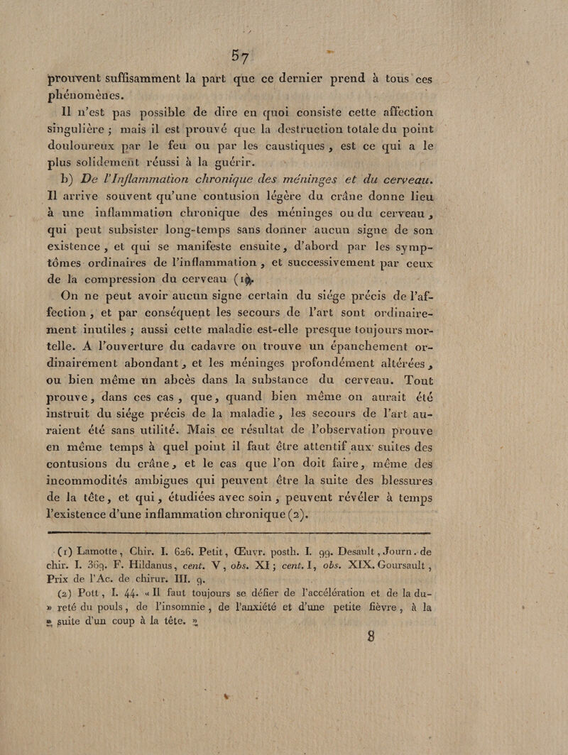 57 prouvent suffisamment la part que ce dernier prend à tous ces phénomènes. Il n’est pas possible de dire en quoi consiste cette affection singulière; mais il est prouvé que la destruction totale du point douloureux par le feu ou par les caustiques , est ce qui a le plus solidement réussi à la guérir. b) De VInflammation chronique des méninges et du cerveau. Il arrive souvent qu’une contusion légère du crâne donne lieu à une inflammation chronique des méninges ou du cerveau , qui peut subsister long-temps sans donner aucun signe de son existence, et qui se manifeste ensuite, d’abord par les symp¬ tômes ordinaires de rinflammation , et successivement par ceux de la compression du cerveau (i^. On ne peut avoir aucun signe certain du siège précis de l’af¬ fection , et par conséquent les secours de l’art sont ordinaire¬ ment inutiles; aussi cette maladie est-elle presque toujours mor¬ telle. A l’ouverture du cadavre on trouve un épanchement or¬ dinairement abondant, et les méninges profondément altérées, ou bien même Un abcès dans la substauce du cerveau. Tout prouve, dans ces cas, que, quand bien même on aurait été instruit du siège précis de la maladie , les secours de l’art au¬ raient été sans utilité. Mais ce résultat de l’observation prouve en même temps à quel point il faut être attentif aux suites des contusions du crâne, et le cas que l’on doit faire, même des incommodités ambiguës qui peuvent être la suite des blessures de la tête, et qui, étudiées avec soin , peuvent révéler à temps l’existence d’une inflammation chronique (2). (1) Lamotte, Chir. I. 626. Petit, Œuvr, posth. I. 99. Desault, Journ. de chir. I. 369. F. Hildanus, cent. V, obs. XI; cent. I, obs. XIX. Goursault , Prix de l’Ac. de chirur. III. 9. (2) Pott, I. 44. Il faut toujours se défier de l’accélération et de la du- » reté du pouls, de l'insomnie , de l’anxiété et d’une petite fièvre , à la © suite d’un coup à la tête. «