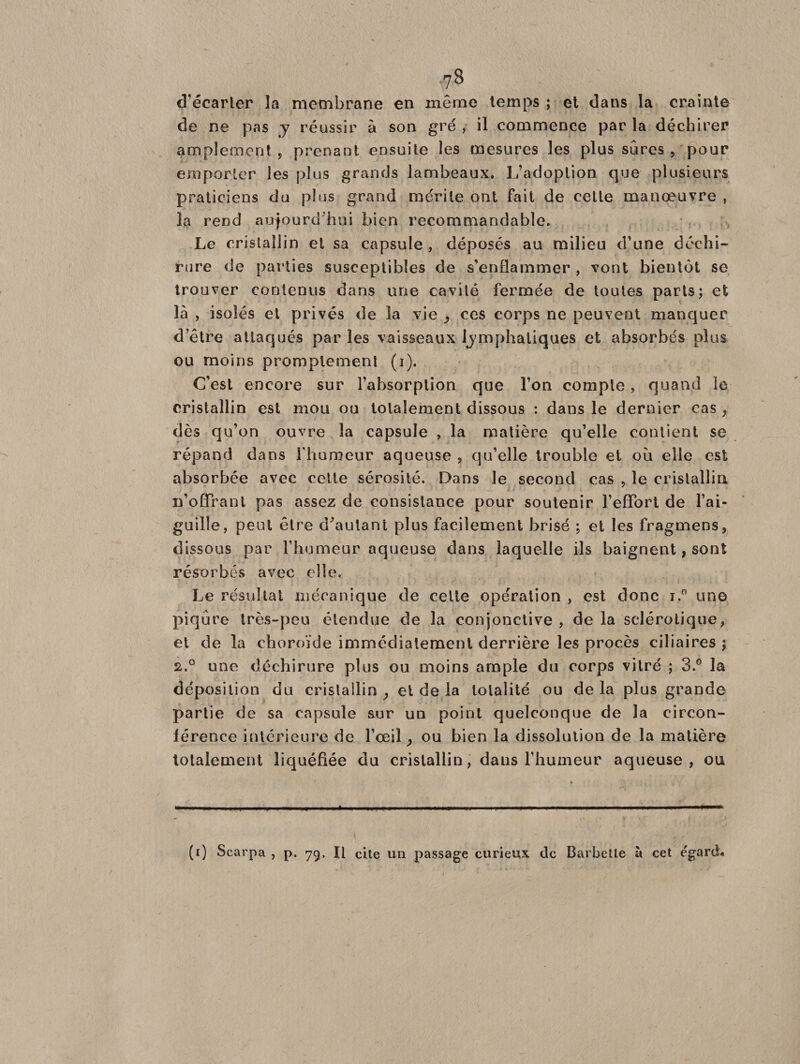 ■78 d’écarter la membrane en même temps ; et dans la crainte de ne pas y réussir à son gré , il commence par la déchirer amplement p prenant ensuite les mesures les plus sûres , pour emporter les plus grands lambeaux. L’adoption que plusieurs praticiens du plus grand mérite ont fait de celte manoeuvre , la rend aujourd'hui bien recommandable. Le cristallin et sa capsule , déposés au milieu d’une déchi¬ rure de parties susceptibles de s’enflammer , vont bientôt se trouver contenus dans une cavité fermée de toutes parts; et là , isolés et privés de la vie , ces corps ne peuvent manquer d’être attaqués parles vaisseaux lymphatiques et absorbés plus ou moins promptement (i). C’est encore sur l’absorption que l’on compte, quand le cristallin est mou ou totalement dissous : dans le dernier cas, dès qu’on ouvre la capsule , la matière qu’elle contient se répand dans l'humeur aqueuse ? qu’elle trouble et où elle est absorbée avec cette sérosité. Dans le second cas 5 le cristallin n’offranl pas assez de consistance pour soutenir l’effort de l’ai¬ guille, peut être d'autant plus facilement brisé ; et les fragmens, dissous par l’humeur aqueuse dans laquelle ils baignent, sont résorbés avec elle. Le résultat mécanique de celte opération , est donc i.° une piqûre très-peu étendue de la conjonctive , de la sclérotique, et de la choroïde immédiatement derrière les procès ciliaires ; 2.° une déchirure plus ou moins ample du corps vitré ; 3.° la déposition du cristallin , et de la totalité ou de la plus grande partie de sa capsule sur un point quelconque de la circon¬ férence intérieure de l’œil, ou bien la dissolution de la matière totalement liquéfiée du cristallin, dans l’humeur aqueuse, ou