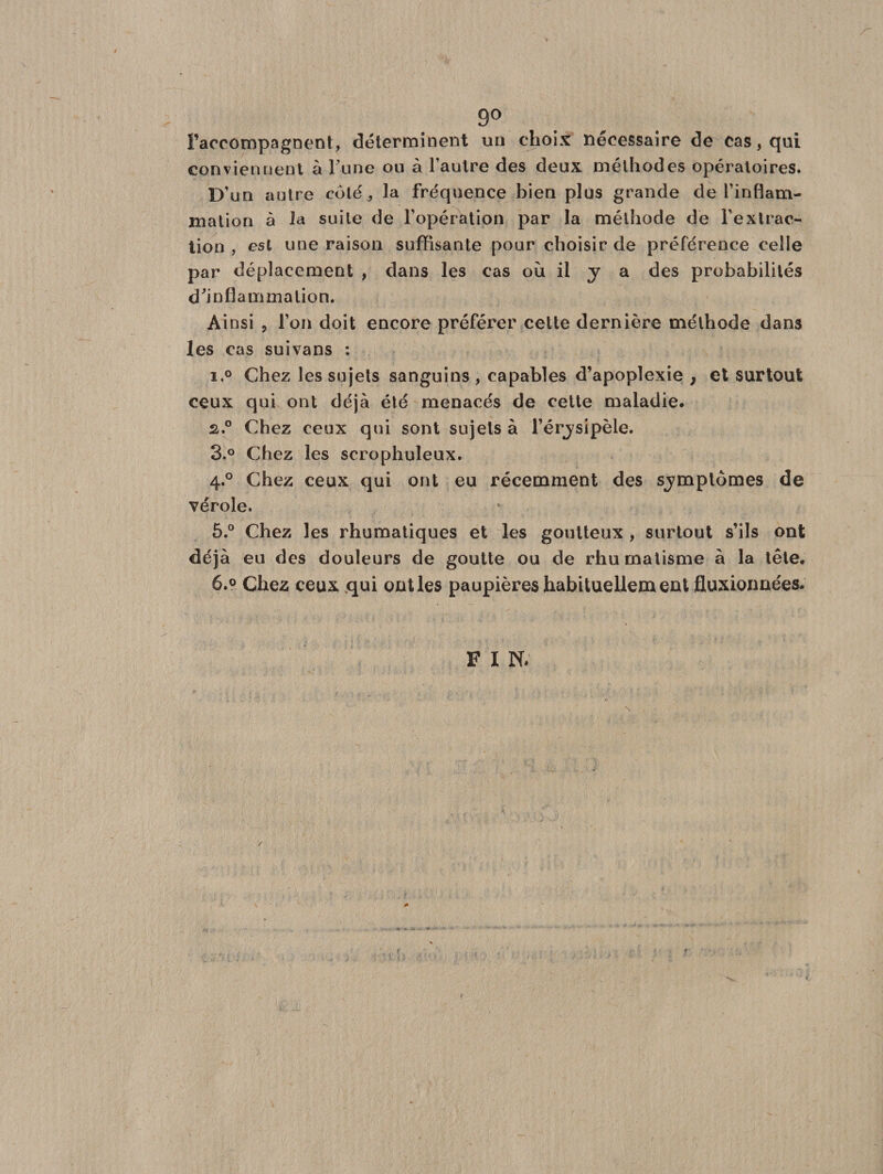 go raccompagnent, déterminent un choix nécessaire de cas, qui conviennent à l’une ou à l’autre des deux méthodes opératoires. D’un autre coté , la fréquence bien plus grande de l’inflam¬ mation à la suite de l’opération par la méthode de l’extrac¬ tion , est une raison suffisante pour choisir de préférence celle par déplacement , dans les cas où il y a des probabilités d'inflammation. Ainsi ? l’on doit encore préférer cette dernière méthode dans les cas suivans : i.° Chez les sujets sanguins , capables d’apoplexie , et surtout ceux qui ont déjà été menacés de cette maladie. 2&gt;.° Chez ceux qui sont sujets à l’érysipèle. 3.° Chez les scrophuleux. 4.0 Chez ceux qui ont eu récemment des symptômes de vérole. 5. ° Chez les rhumatiques et les goutteux , surtout s’ils ont déjà eu des douleurs de goutte ou de rhumatisme à la tête. 6. ° Chez ceux qui ont les paupières habituellement fluxionnées. F I N.