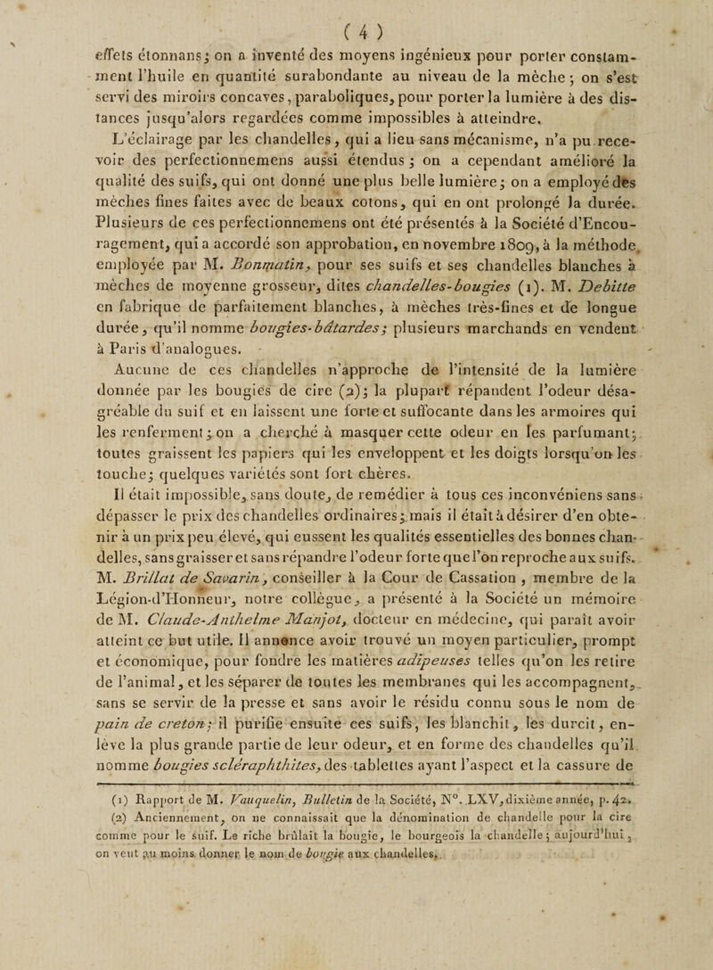 ment l’huile en quantile surabondante au niveau de la meche ; on s’est servi des miroirs concaves, paraboliques, pour porter la lumiere k des dis¬ tances jusqu’alors regardees comme impossibles h atteindre, L’eclairage par les chandelles, qui a lieu sans mecanisme, n’a pu.rece- voir des perfectionnemens aussi etendus ; on a cependant ameliore la qualite des suifs, qui ont donne une plus belle lumiere• on a employe des meclies lines faites avec de beaux cotons, qui en ont prolonge Ja duree. Plusieurs de ces perfectionnemens ont ete presentes h la Societe d’Encou- ragement, qui a accorde son approbation, en novembre 1809,&gt;d methods, employee par M. Bonmatin, pour ses suifs et ses chandelles blanches a meclies de moyenne grosseur, dites chandelles-bougies (j). M. Debitte en fabrique de parfaitement blanches, h meches tres-fines et de longue duree, qu’il nomrae bougies-bdtardes; plusieurs marchands en vendeut h Paris d’analogues. Aucune de ces chandelles n’approche de l’intensite de la lumiere donnee par les bougies de cire (2); la pluparf repandent J’odeur desa- greable du suif et en laissent une forte et suffocante dans les armoires qui les renferment ; on a cherche a masquer cette odeur en les parfumanty toutes graissent les papiers qui les enveloppent et les doigts lorsqu or&gt; les touche j quelques varietes sont fort cheres. II etait impossible, sans doute, de remedier a tous ces inconveniens sans depasser le prix des chandelles ordinaires; mais il etait a desirer d’en obte- nir a un prix peu eleve, qui cussent les qualites essentielles des bonnes chan= delles, sansgraisseret sansrepandre l’odeur fortequefonreprocheaux suifs. M. Brillat de Samrin, conseiller h la Cour de Cassation , membre de la ■ Legion-d’Honneur, notre collegue, a presente a la Societe un memoire de M. Claude-Anthelme Manjoi&gt; docteur en medecine, qui parait avoir atteint ce but utile. 11 annence avoir trouve un moyen particular, prompt et economique, pour fondre les matieres adipeuses telles qu’on les retire de l’animal, et les separer de toutes les membranes qui les accompagnent,. sans se servir de la presse et sans avoir le residu connu sous le nom de pain de ere ton; il purifie ensuite ces suifs, les blanchil, les durcit, en- leve la plus grande partie de leur odeur, et en forme des chandelles qu’ii nomme bougies scleraphthites^iXes tablettes ayant l’aspect et la cassure de (1) Rapport tie M. Vauquelin, Bulletin de la Societe, N°. LXV, dixieme annee, p. 4”» (a) Ancienneinent, on ne connaissait que la denomination de chandelle pour la cire comme pour le suif. Le riche brulait la bougie, le bourgeois la chandelle 5 aujourd’hui 2 on vent p.u moins donner le nom de bougie aux chandelles..