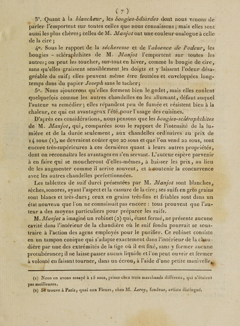 3°. Quant k la blancheur, les bongies-bdtardes dont nous venons de parler demportent sur tontes celles que nous connaissons; mais elles sont aussi les plus cheres; cedes de M. Manjot ont une eouleur analogue a cede de la cire; 4°. Sous le rapport de la sdcheresse et de Vabsence de Vodeur, les bougies - scleraphthites de M. Manjot l’emportent sur toutes les autres; on peut les toucher, sur-tout en hiver, comme la bougie de cire, sans qu’elles graissent sensiblement les doigts et y laissent dodeur desa- greable du suif; elles peuvent meme &lt;hre frottees et enveloppees long- temps dans du papier Joseph sans le tacher; 5°. Nous ajouterons qu’edes forment bien legodet,mais elles coulent quelquefpis comme les autres chandelles en les allumant, defaut auquel hauteur va remedier; elles repandent pen de fumee et resistent bien k la chaleur, ce qui est avantageux dele .pour l’usage des cuisines. D’apres ces considerations, nous pensons que les bougies-scldraphlhites de M. Manjot, qui, comparees sous le rapport de l’intensite de la lu- miere et de la duree seulement, aux chandelles ordinaires au prix de 14 sous (i), ne devraient eouler que 20 sous et que don vend 22 sous, sont encore tres-superieures k ces dernieres quant a leurs autres proprietes, dont on reconnaitra les avantages en s’en servant. L’auteur espere parvenir a en faire qui se moucheront d’elles-memes, k baisser les prix, au lieu de les augmenter comme il arrive souvent, et k-soutenir la concurrence avec les autres chandelles perfectionnees. Les tableltes de suif durci presentees par M. Manjot sont blanches, seches,sonores, ayant daspect et la cassure de la cire; ses suifs en gros grains sont blancs et tres-durs; ceux en grains tres-lins et friables sont dans un etat nouveau que l’on ne connaissait pas encore : tous prouvent que dau- teur a des moyens particuliers pour preparer les suifs. M. Manjot a imagine un robinet (2) qui, etant ferme, ne presente aucune cavite dans l’interieur de la chaudiere oil le suif fondu pourrait se sous- traire k l’action des agens employes pour le purifier. Ce robinet consiste en un tampon conique qui s’adapte exactement dans l’interieur de la chau¬ diere par une des exlreinites de la tige oil il est fixe, sans y former aucune protuberance; il ne laisse passer aucun liquide et i on peut ouvrir et fermer a volonte en faisant tourner, dans un ecrou, a l’aide d’une petite manivelleA (1) Nous en avons essaye a i5 sous, prises chez trois marcliands differens , qui n’etaient pas meilleures. (2) SS trouve a Paris, quai aux Fleurs, chez M. Leroy, fondeur, artiste distingue.